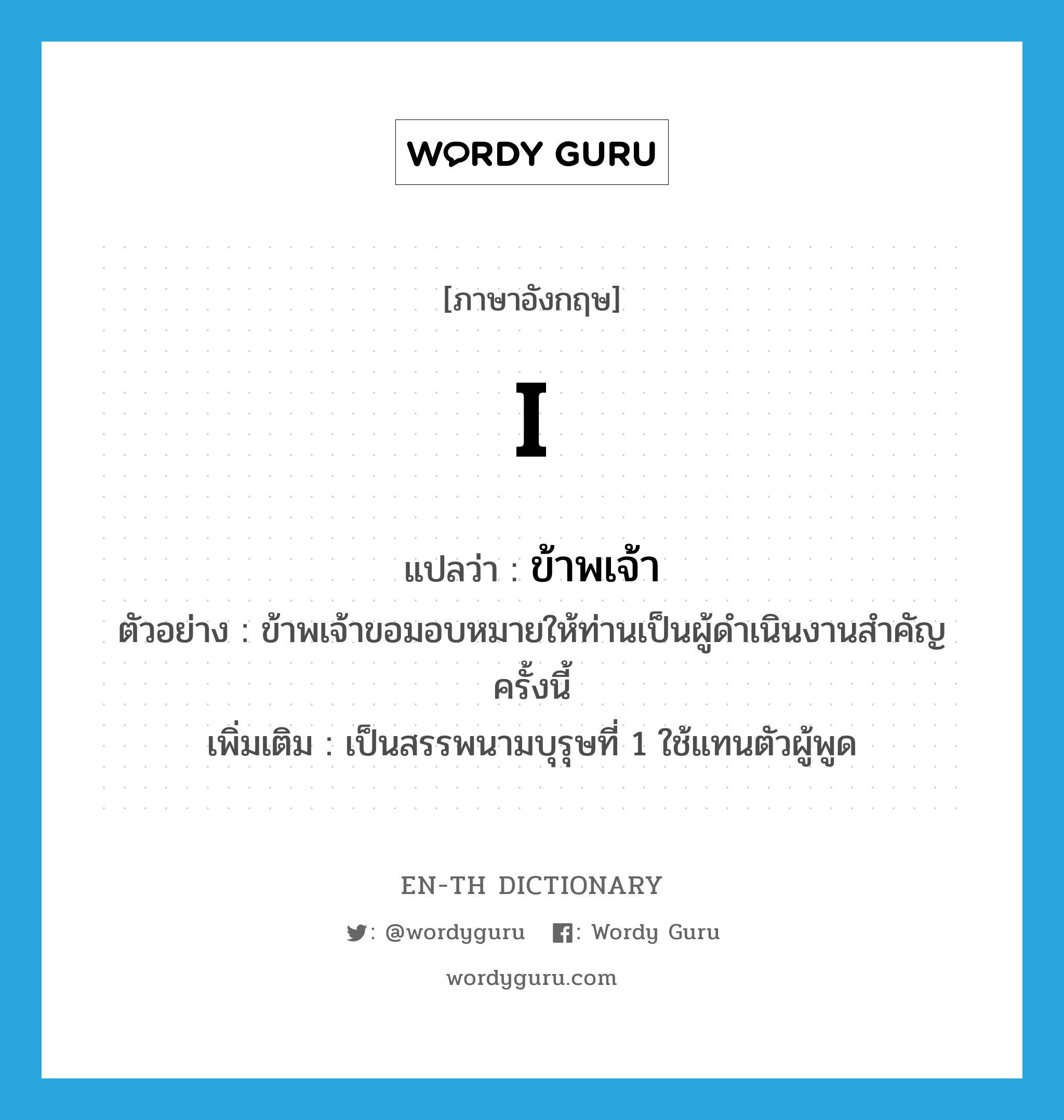 I แปลว่า?, คำศัพท์ภาษาอังกฤษ I แปลว่า ข้าพเจ้า ประเภท PRON ตัวอย่าง ข้าพเจ้าขอมอบหมายให้ท่านเป็นผู้ดำเนินงานสำคัญครั้งนี้ เพิ่มเติม เป็นสรรพนามบุรุษที่ 1 ใช้แทนตัวผู้พูด หมวด PRON