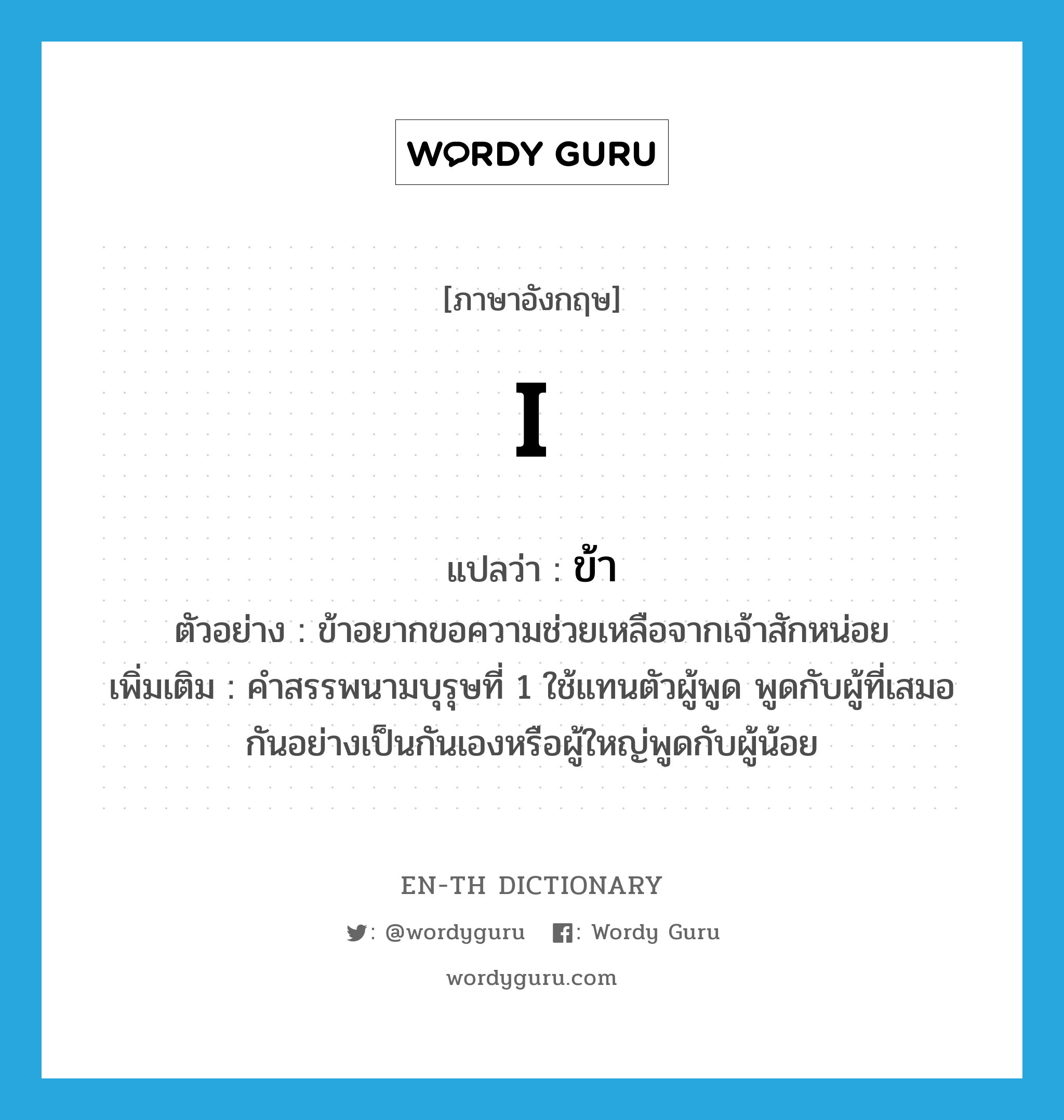 I แปลว่า?, คำศัพท์ภาษาอังกฤษ I แปลว่า ข้า ประเภท PRON ตัวอย่าง ข้าอยากขอความช่วยเหลือจากเจ้าสักหน่อย เพิ่มเติม คำสรรพนามบุรุษที่ 1 ใช้แทนตัวผู้พูด พูดกับผู้ที่เสมอกันอย่างเป็นกันเองหรือผู้ใหญ่พูดกับผู้น้อย หมวด PRON