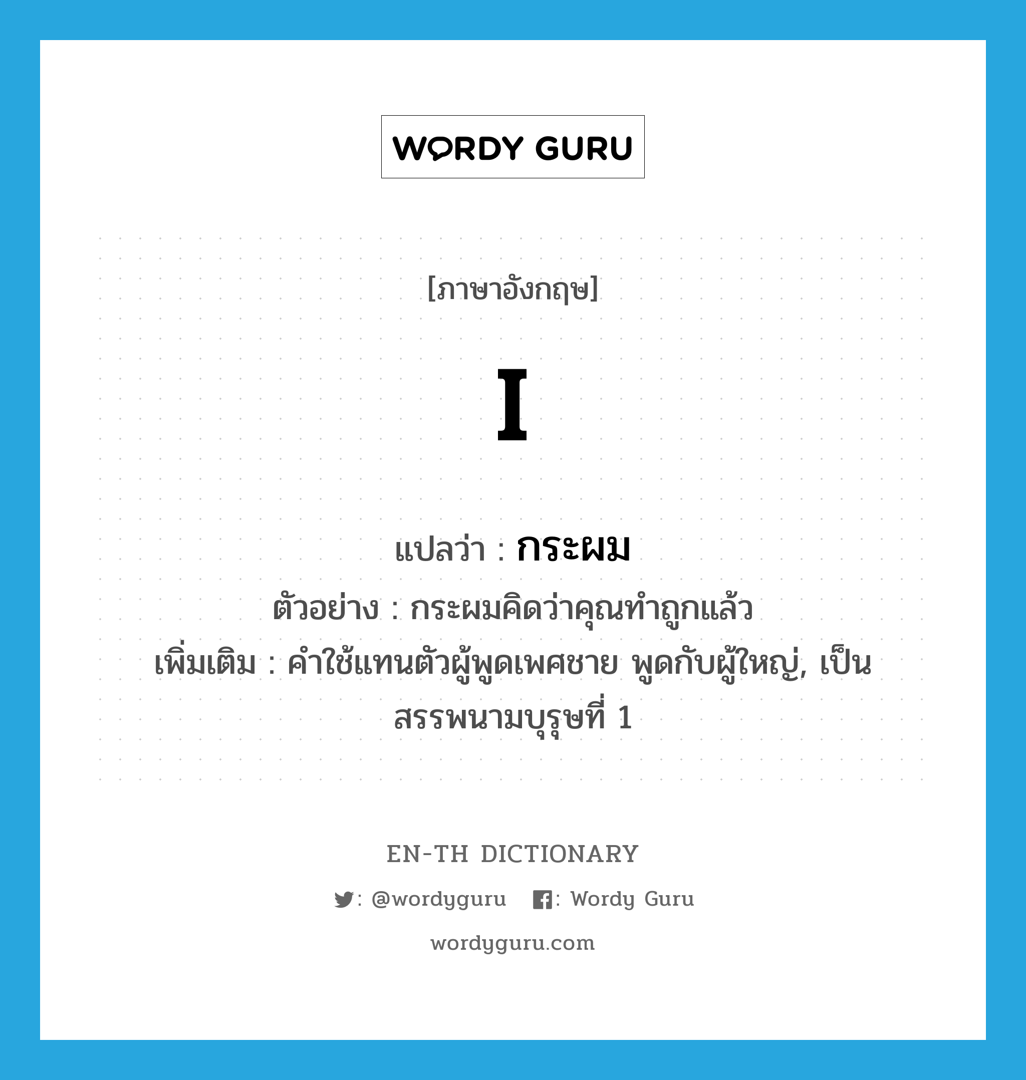 I แปลว่า?, คำศัพท์ภาษาอังกฤษ I แปลว่า กระผม ประเภท PRON ตัวอย่าง กระผมคิดว่าคุณทำถูกแล้ว เพิ่มเติม คำใช้แทนตัวผู้พูดเพศชาย พูดกับผู้ใหญ่, เป็นสรรพนามบุรุษที่ 1 หมวด PRON