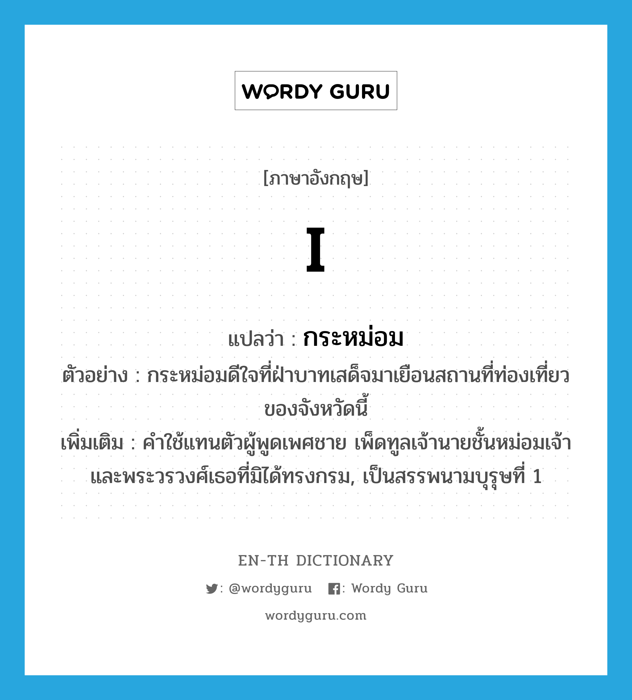 I แปลว่า?, คำศัพท์ภาษาอังกฤษ I แปลว่า กระหม่อม ประเภท PRON ตัวอย่าง กระหม่อมดีใจที่ฝ่าบาทเสด็จมาเยือนสถานที่ท่องเที่ยวของจังหวัดนี้ เพิ่มเติม คำใช้แทนตัวผู้พูดเพศชาย เพ็ดทูลเจ้านายชั้นหม่อมเจ้า และพระวรวงศ์เธอที่มิได้ทรงกรม, เป็นสรรพนามบุรุษที่ 1 หมวด PRON