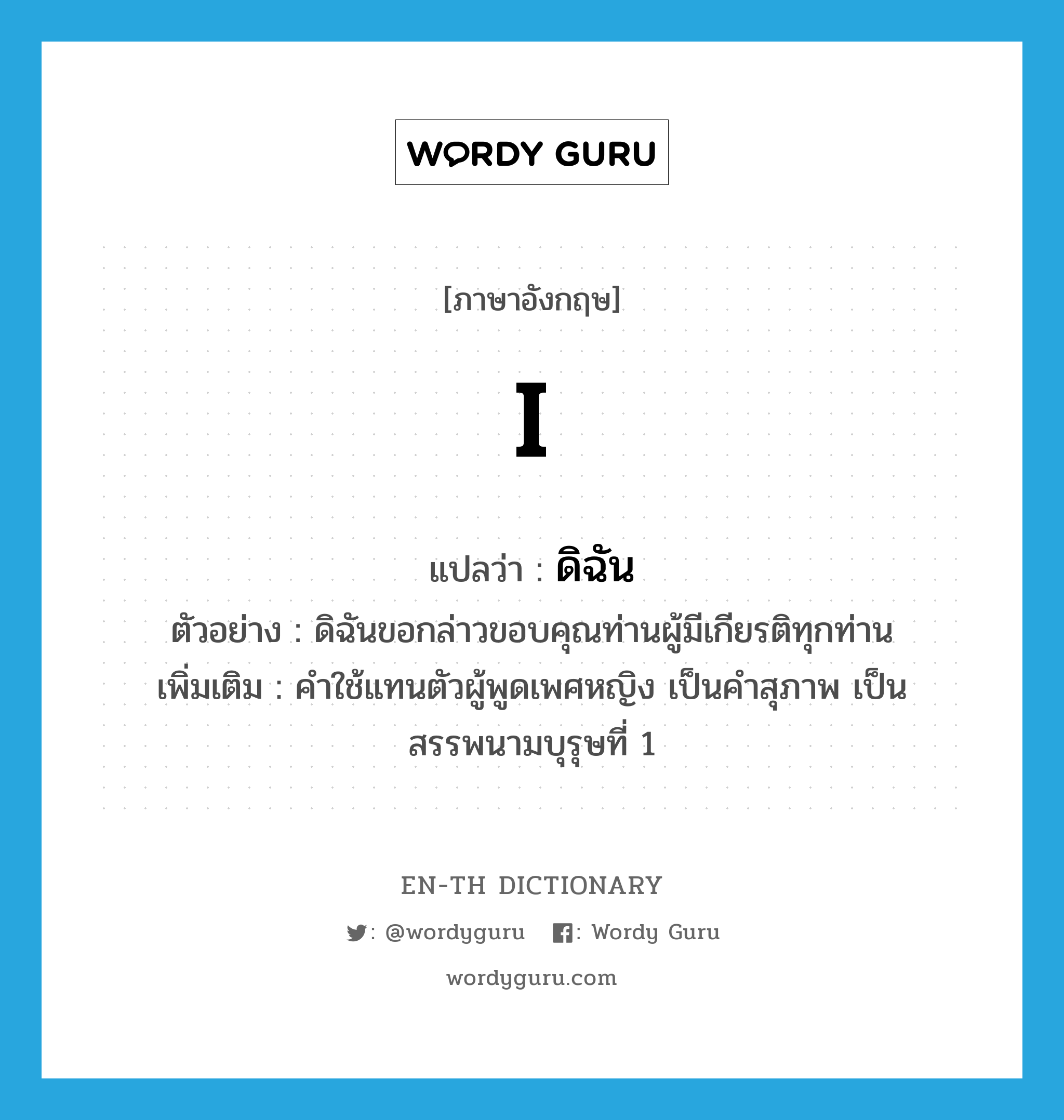 I แปลว่า?, คำศัพท์ภาษาอังกฤษ I แปลว่า ดิฉัน ประเภท PRON ตัวอย่าง ดิฉันขอกล่าวขอบคุณท่านผู้มีเกียรติทุกท่าน เพิ่มเติม คำใช้แทนตัวผู้พูดเพศหญิง เป็นคำสุภาพ เป็นสรรพนามบุรุษที่ 1 หมวด PRON