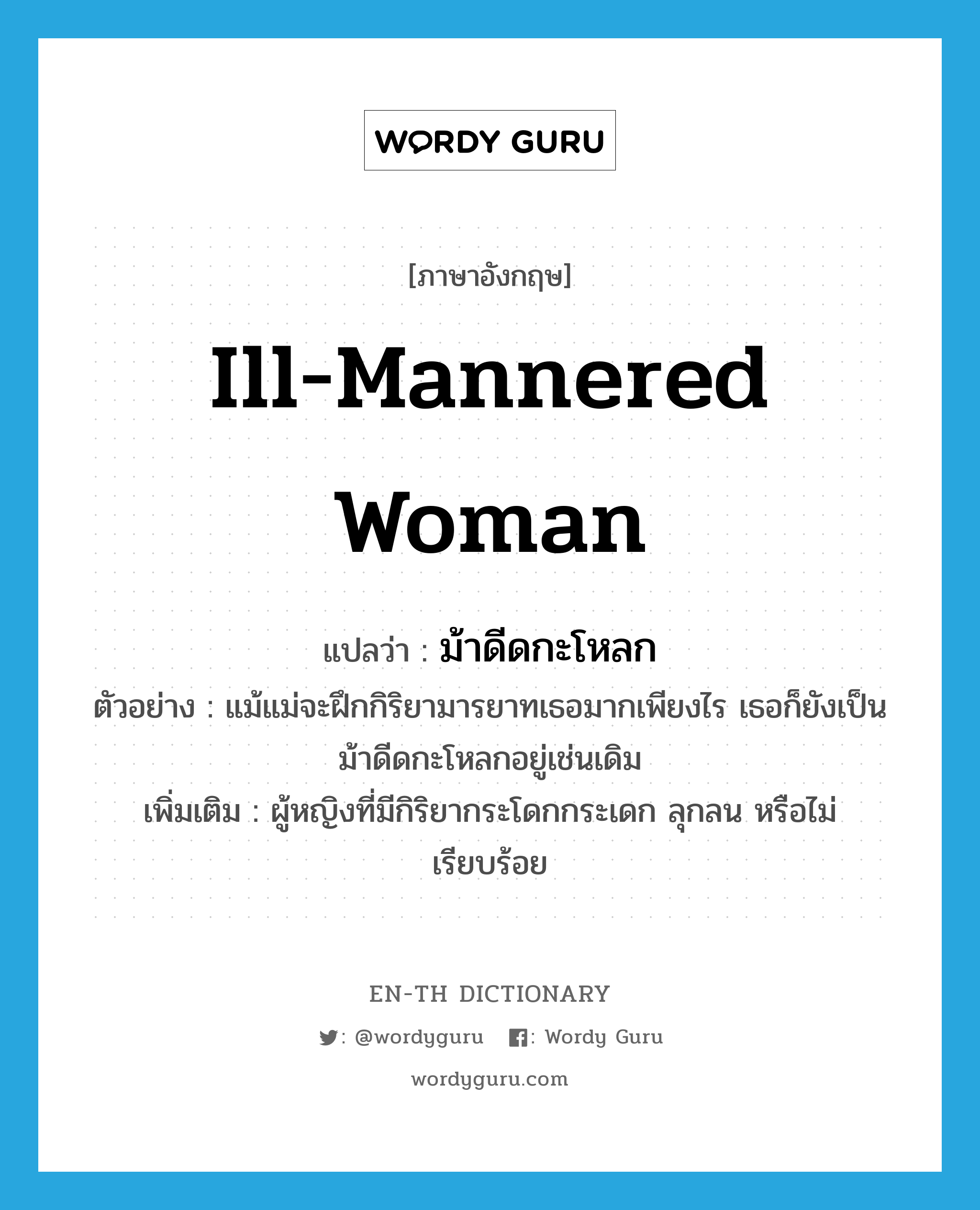 ill-mannered woman แปลว่า?, คำศัพท์ภาษาอังกฤษ ill-mannered woman แปลว่า ม้าดีดกะโหลก ประเภท N ตัวอย่าง แม้แม่จะฝึกกิริยามารยาทเธอมากเพียงไร เธอก็ยังเป็นม้าดีดกะโหลกอยู่เช่นเดิม เพิ่มเติม ผู้หญิงที่มีกิริยากระโดกกระเดก ลุกลน หรือไม่เรียบร้อย หมวด N