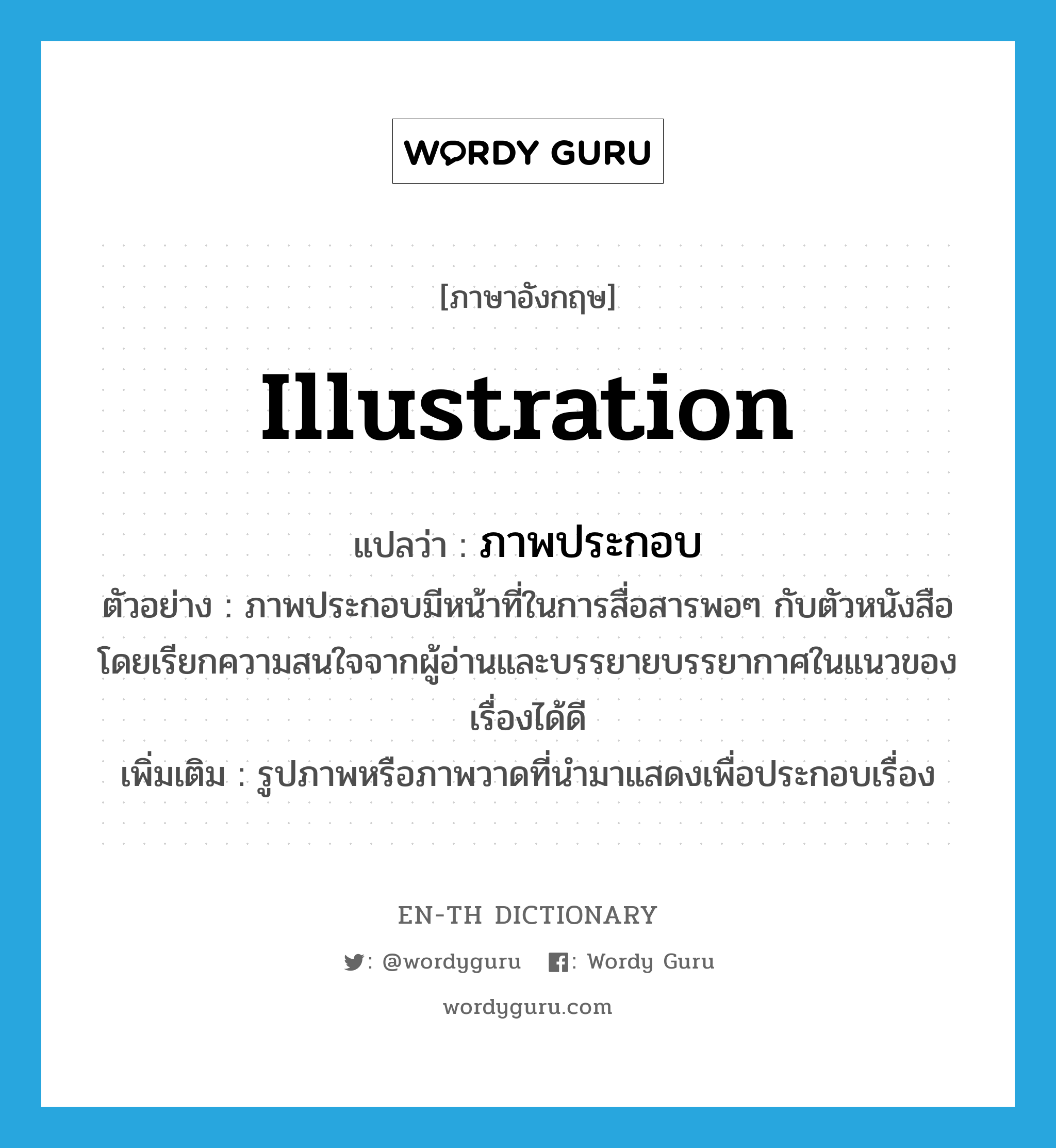 illustration แปลว่า?, คำศัพท์ภาษาอังกฤษ illustration แปลว่า ภาพประกอบ ประเภท N ตัวอย่าง ภาพประกอบมีหน้าที่ในการสื่อสารพอๆ กับตัวหนังสือ โดยเรียกความสนใจจากผู้อ่านและบรรยายบรรยากาศในแนวของเรื่องได้ดี เพิ่มเติม รูปภาพหรือภาพวาดที่นำมาแสดงเพื่อประกอบเรื่อง หมวด N