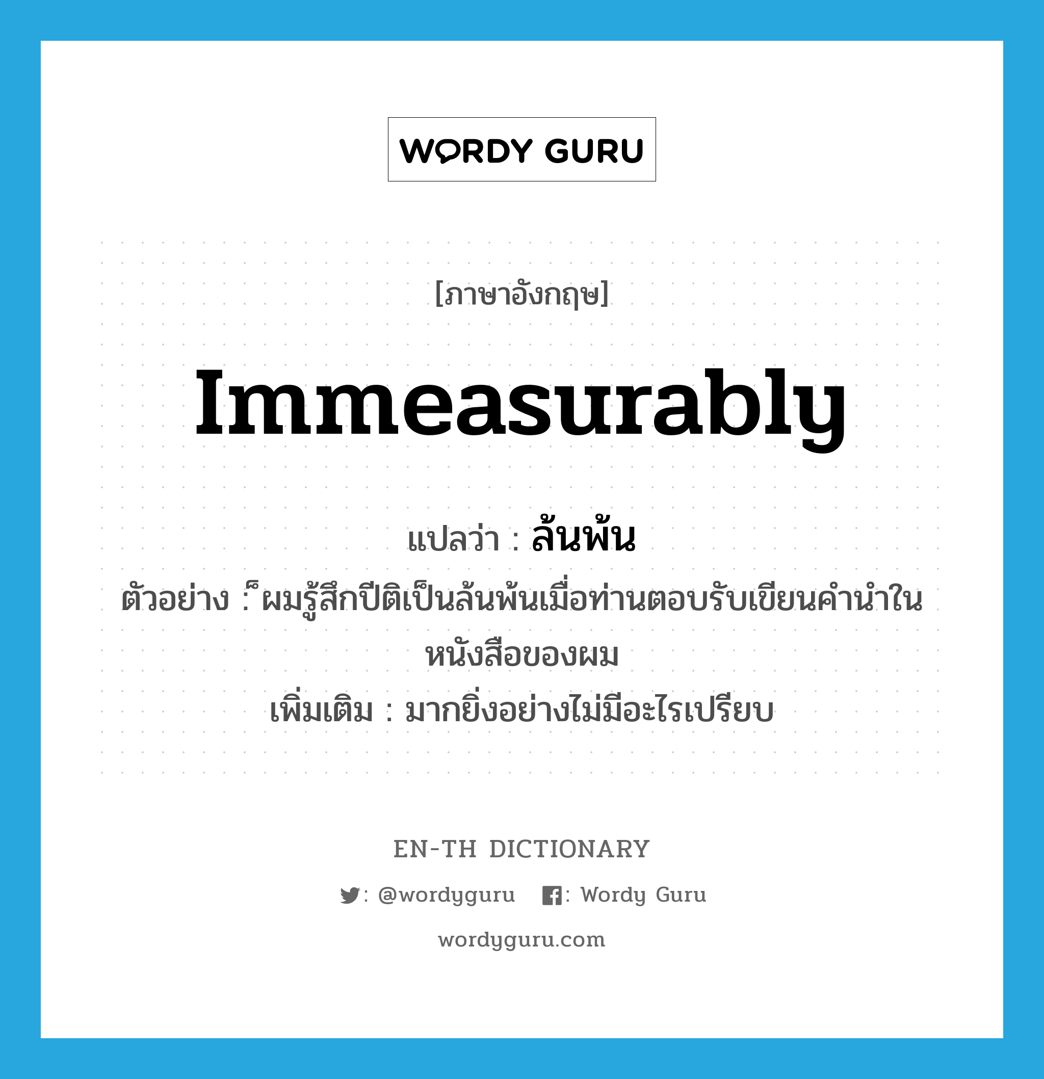 immeasurably แปลว่า?, คำศัพท์ภาษาอังกฤษ immeasurably แปลว่า ล้นพ้น ประเภท ADV ตัวอย่าง ็ผมรู้สึกปีติเป็นล้นพ้นเมื่อท่านตอบรับเขียนคำนำในหนังสือของผม เพิ่มเติม มากยิ่งอย่างไม่มีอะไรเปรียบ หมวด ADV