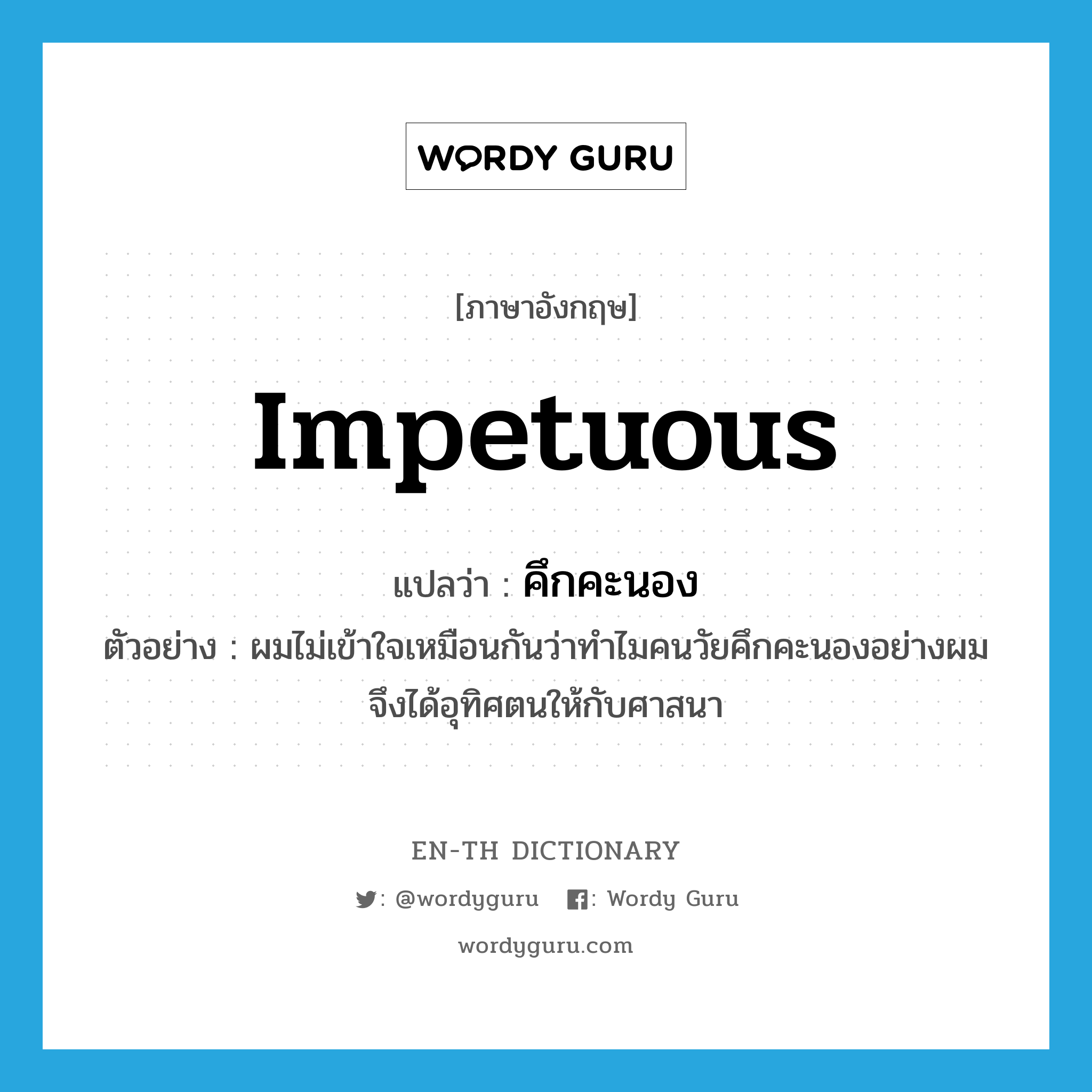 impetuous แปลว่า?, คำศัพท์ภาษาอังกฤษ impetuous แปลว่า คึกคะนอง ประเภท ADJ ตัวอย่าง ผมไม่เข้าใจเหมือนกันว่าทำไมคนวัยคึกคะนองอย่างผมจึงได้อุทิศตนให้กับศาสนา หมวด ADJ