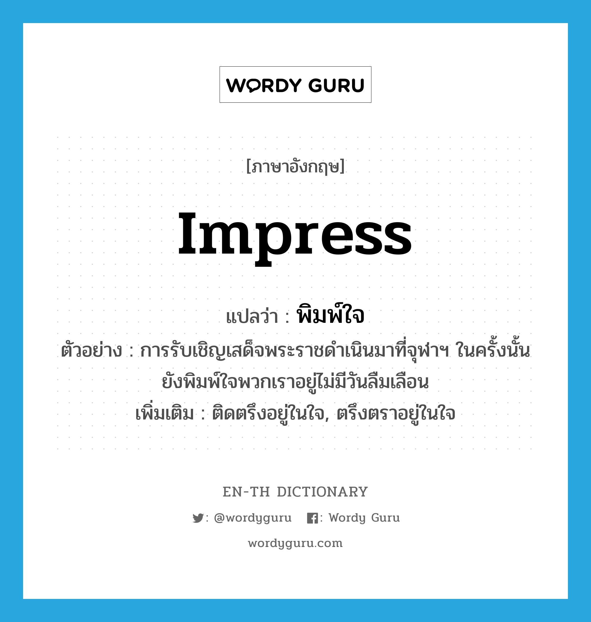 impress แปลว่า?, คำศัพท์ภาษาอังกฤษ impress แปลว่า พิมพ์ใจ ประเภท V ตัวอย่าง การรับเชิญเสด็จพระราชดำเนินมาที่จุฬาฯ ในครั้งนั้น ยังพิมพ์ใจพวกเราอยู่ไม่มีวันลืมเลือน เพิ่มเติม ติดตรึงอยู่ในใจ, ตรึงตราอยู่ในใจ หมวด V