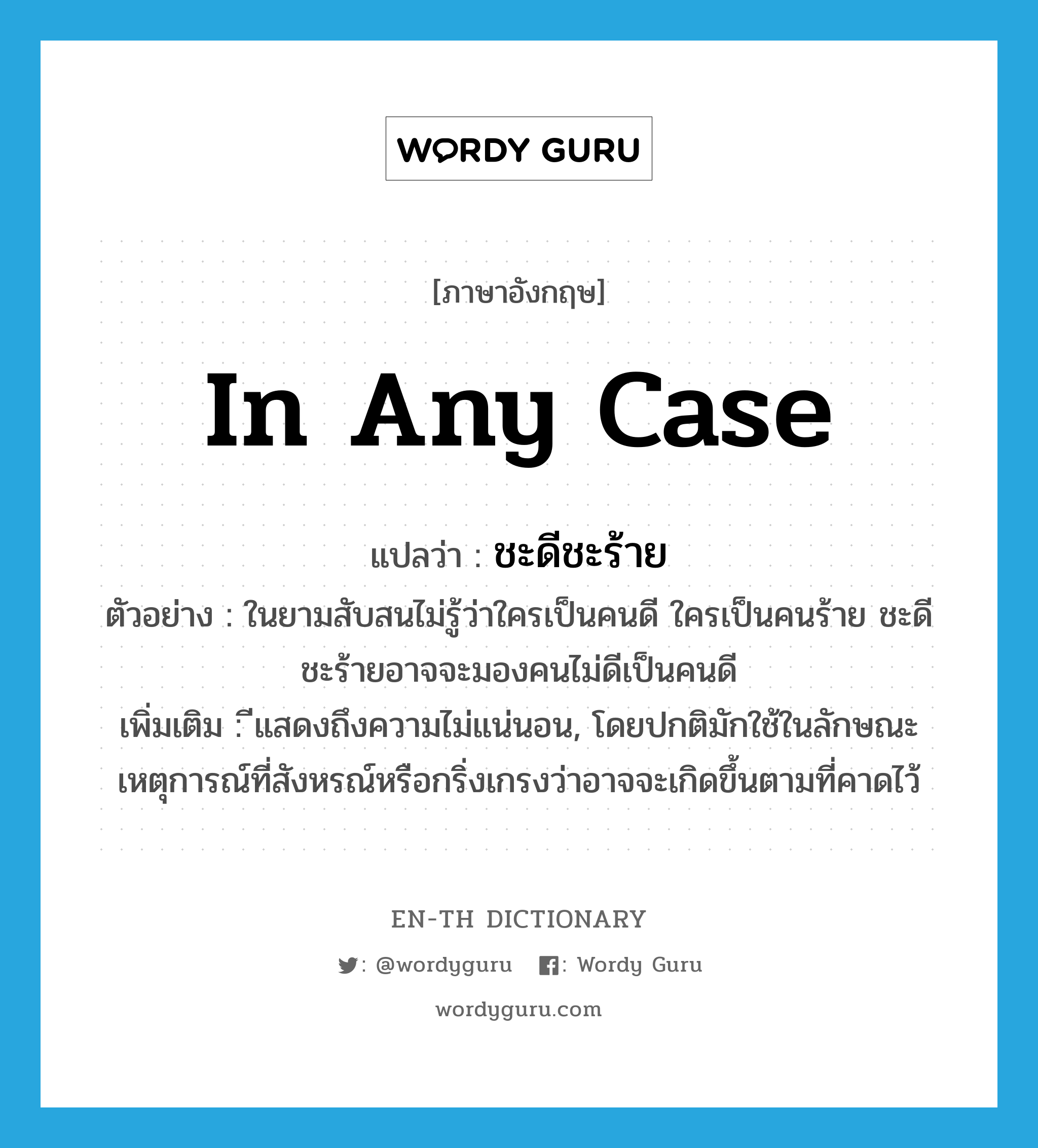 in any case แปลว่า?, คำศัพท์ภาษาอังกฤษ in any case แปลว่า ชะดีชะร้าย ประเภท CONJ ตัวอย่าง ในยามสับสนไม่รู้ว่าใครเป็นคนดี ใครเป็นคนร้าย ชะดีชะร้ายอาจจะมองคนไม่ดีเป็นคนดี เพิ่มเติม ีแสดงถึงความไม่แน่นอน, โดยปกติมักใช้ในลักษณะเหตุการณ์ที่สังหรณ์หรือกริ่งเกรงว่าอาจจะเกิดขึ้นตามที่คาดไว้ หมวด CONJ