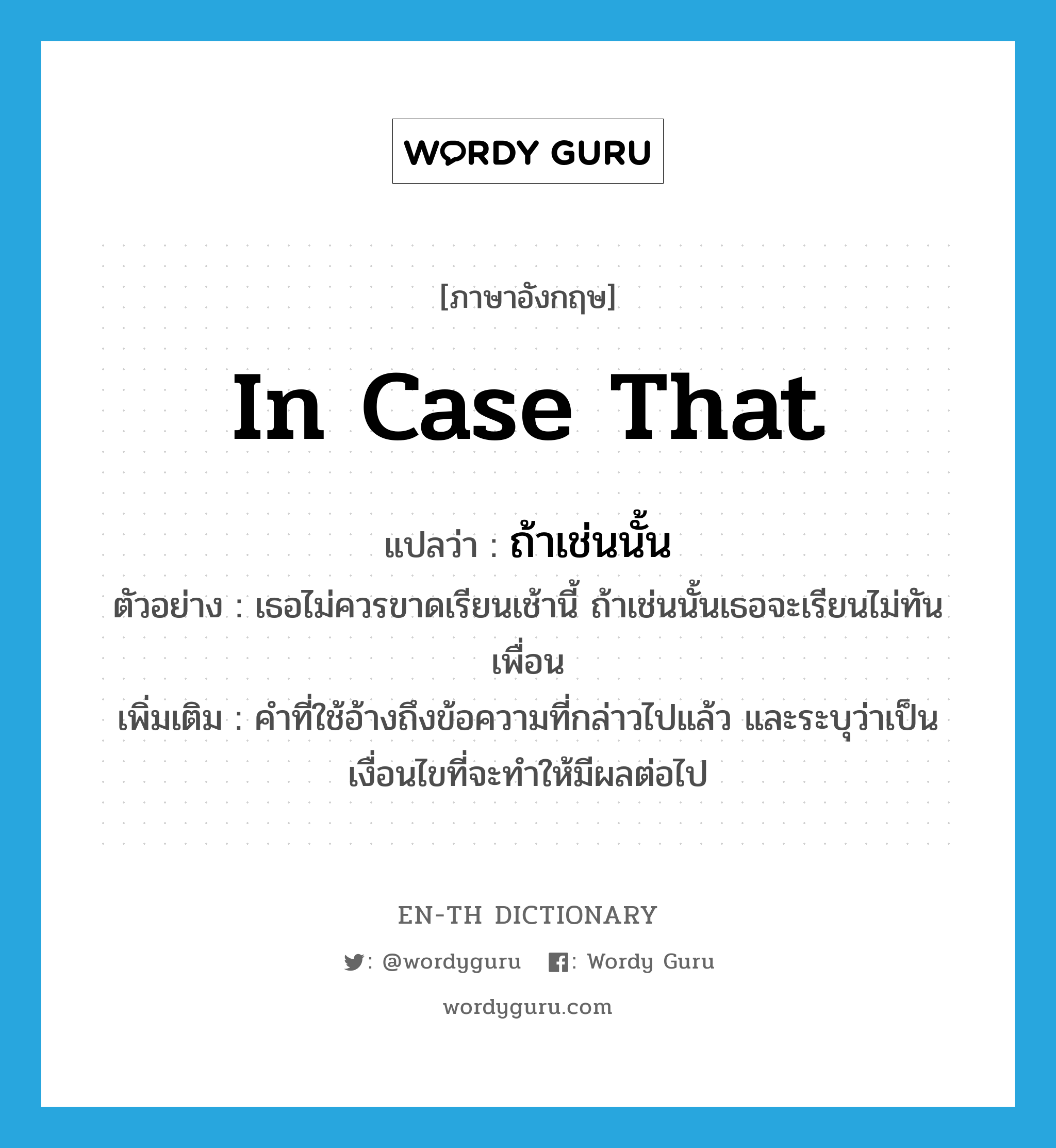 in case that แปลว่า?, คำศัพท์ภาษาอังกฤษ in case that แปลว่า ถ้าเช่นนั้น ประเภท CONJ ตัวอย่าง เธอไม่ควรขาดเรียนเช้านี้ ถ้าเช่นนั้นเธอจะเรียนไม่ทันเพื่อน เพิ่มเติม คำที่ใช้อ้างถึงข้อความที่กล่าวไปแล้ว และระบุว่าเป็นเงื่อนไขที่จะทำให้มีผลต่อไป หมวด CONJ