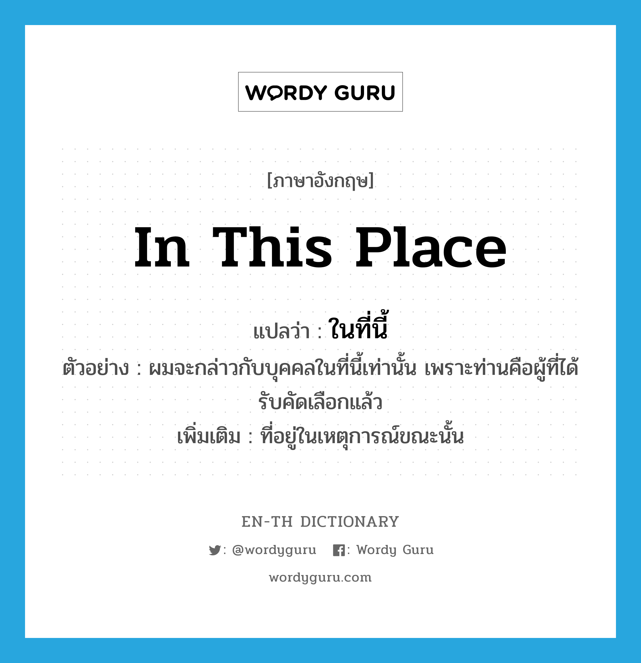 in this place แปลว่า?, คำศัพท์ภาษาอังกฤษ in this place แปลว่า ในที่นี้ ประเภท ADJ ตัวอย่าง ผมจะกล่าวกับบุคคลในที่นี้เท่านั้น เพราะท่านคือผู้ที่ได้รับคัดเลือกแล้ว เพิ่มเติม ที่อยู่ในเหตุการณ์ขณะนั้น หมวด ADJ