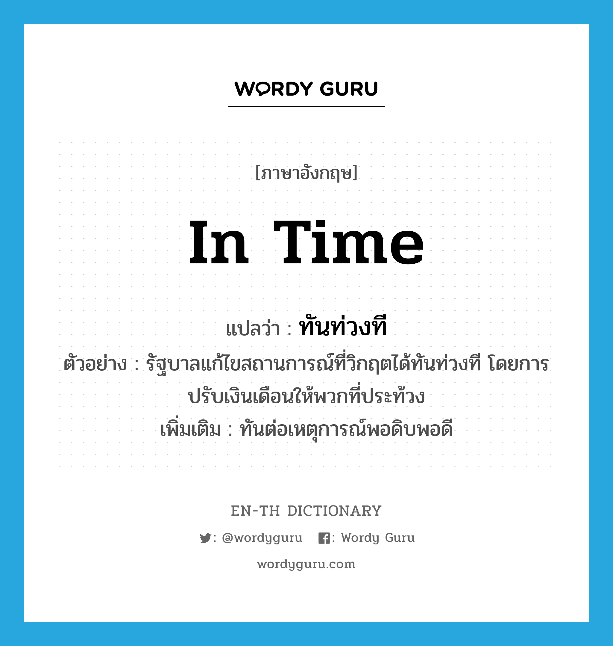 in time แปลว่า?, คำศัพท์ภาษาอังกฤษ in time แปลว่า ทันท่วงที ประเภท ADV ตัวอย่าง รัฐบาลแก้ไขสถานการณ์ที่วิกฤตได้ทันท่วงที โดยการปรับเงินเดือนให้พวกที่ประท้วง เพิ่มเติม ทันต่อเหตุการณ์พอดิบพอดี หมวด ADV