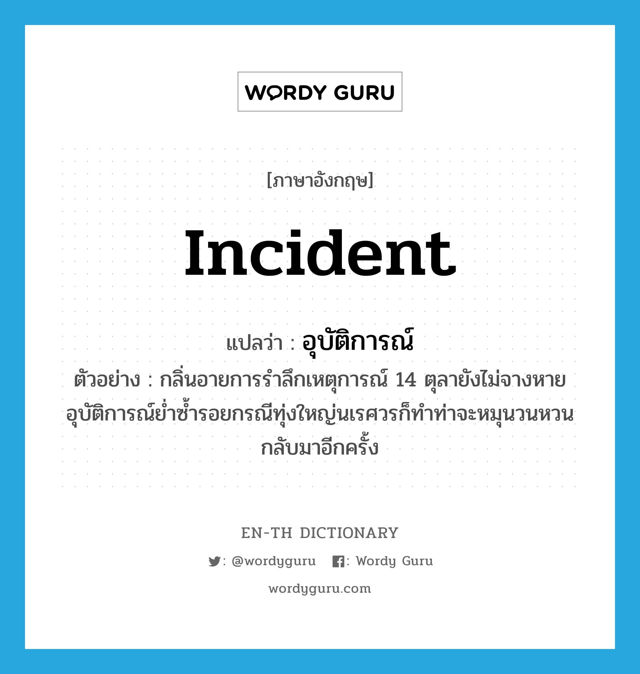 incident แปลว่า?, คำศัพท์ภาษาอังกฤษ incident แปลว่า อุบัติการณ์ ประเภท N ตัวอย่าง กลิ่นอายการรำลึกเหตุการณ์ 14 ตุลายังไม่จางหาย อุบัติการณ์ย่ำซ้ำรอยกรณีทุ่งใหญ่นเรศวรก็ทำท่าจะหมุนวนหวนกลับมาอีกครั้ง หมวด N