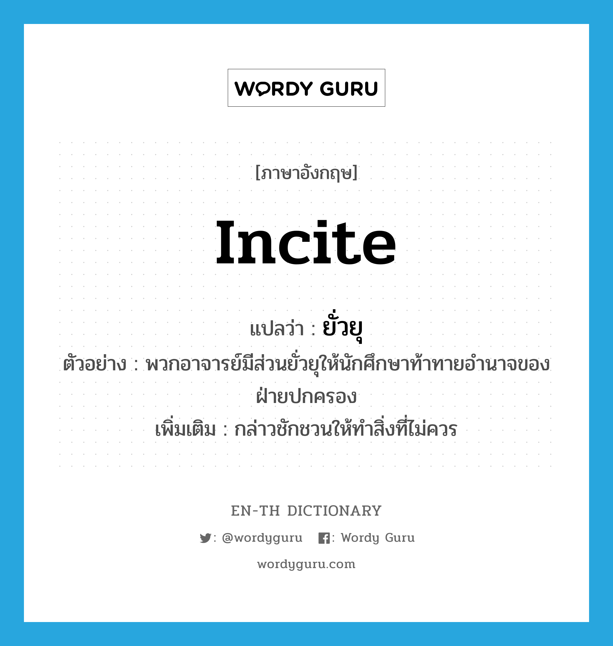 incite แปลว่า?, คำศัพท์ภาษาอังกฤษ incite แปลว่า ยั่วยุ ประเภท V ตัวอย่าง พวกอาจารย์มีส่วนยั่วยุให้นักศึกษาท้าทายอำนาจของฝ่ายปกครอง เพิ่มเติม กล่าวชักชวนให้ทำสิ่งที่ไม่ควร หมวด V