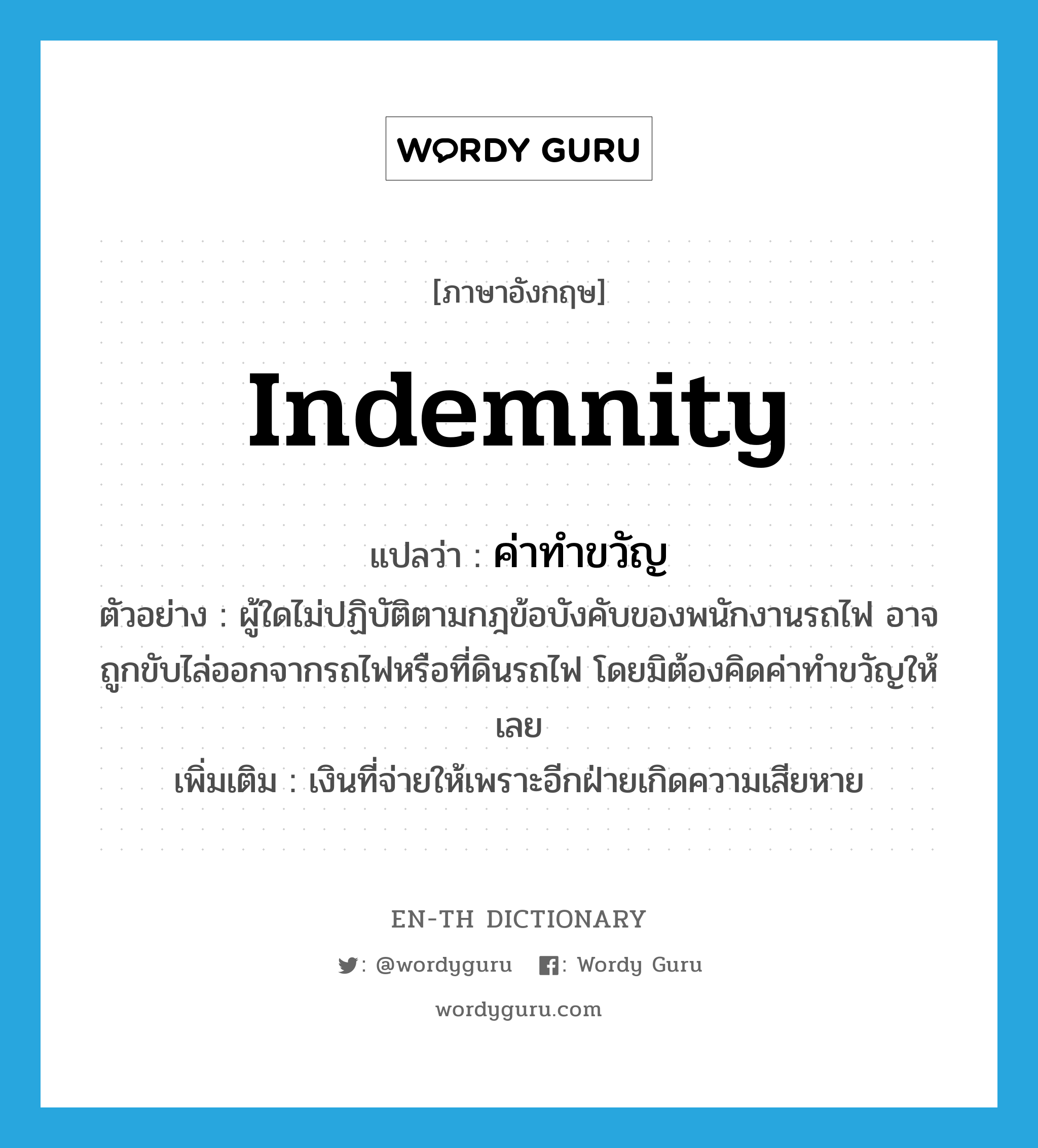 indemnity แปลว่า?, คำศัพท์ภาษาอังกฤษ indemnity แปลว่า ค่าทำขวัญ ประเภท N ตัวอย่าง ผู้ใดไม่ปฏิบัติตามกฎข้อบังคับของพนักงานรถไฟ อาจถูกขับไล่ออกจากรถไฟหรือที่ดินรถไฟ โดยมิต้องคิดค่าทำขวัญให้เลย เพิ่มเติม เงินที่จ่ายให้เพราะอีกฝ่ายเกิดความเสียหาย หมวด N