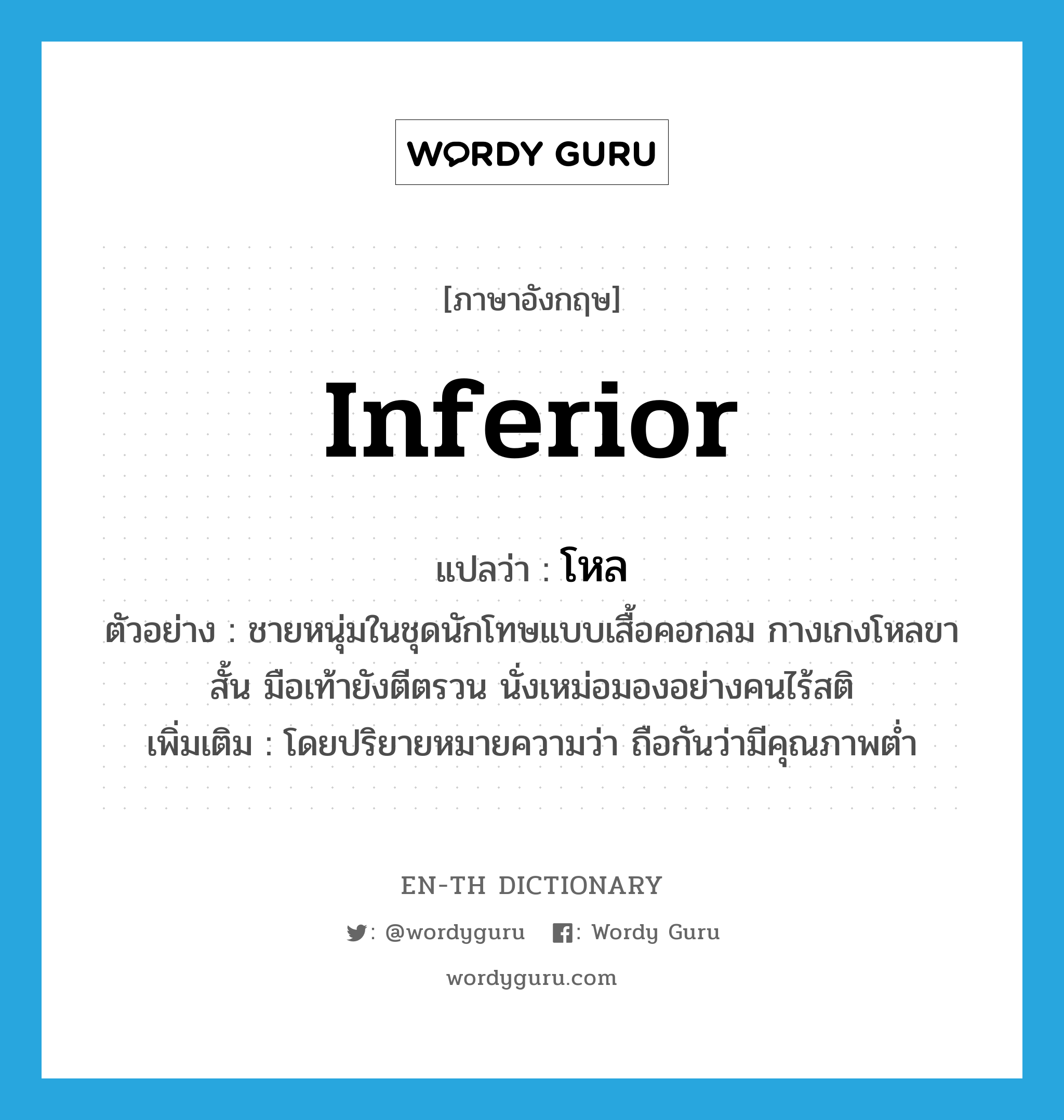 inferior แปลว่า?, คำศัพท์ภาษาอังกฤษ inferior แปลว่า โหล ประเภท ADJ ตัวอย่าง ชายหนุ่มในชุดนักโทษแบบเสื้อคอกลม กางเกงโหลขาสั้น มือเท้ายังตีตรวน นั่งเหม่อมองอย่างคนไร้สติ เพิ่มเติม โดยปริยายหมายความว่า ถือกันว่ามีคุณภาพต่ำ หมวด ADJ