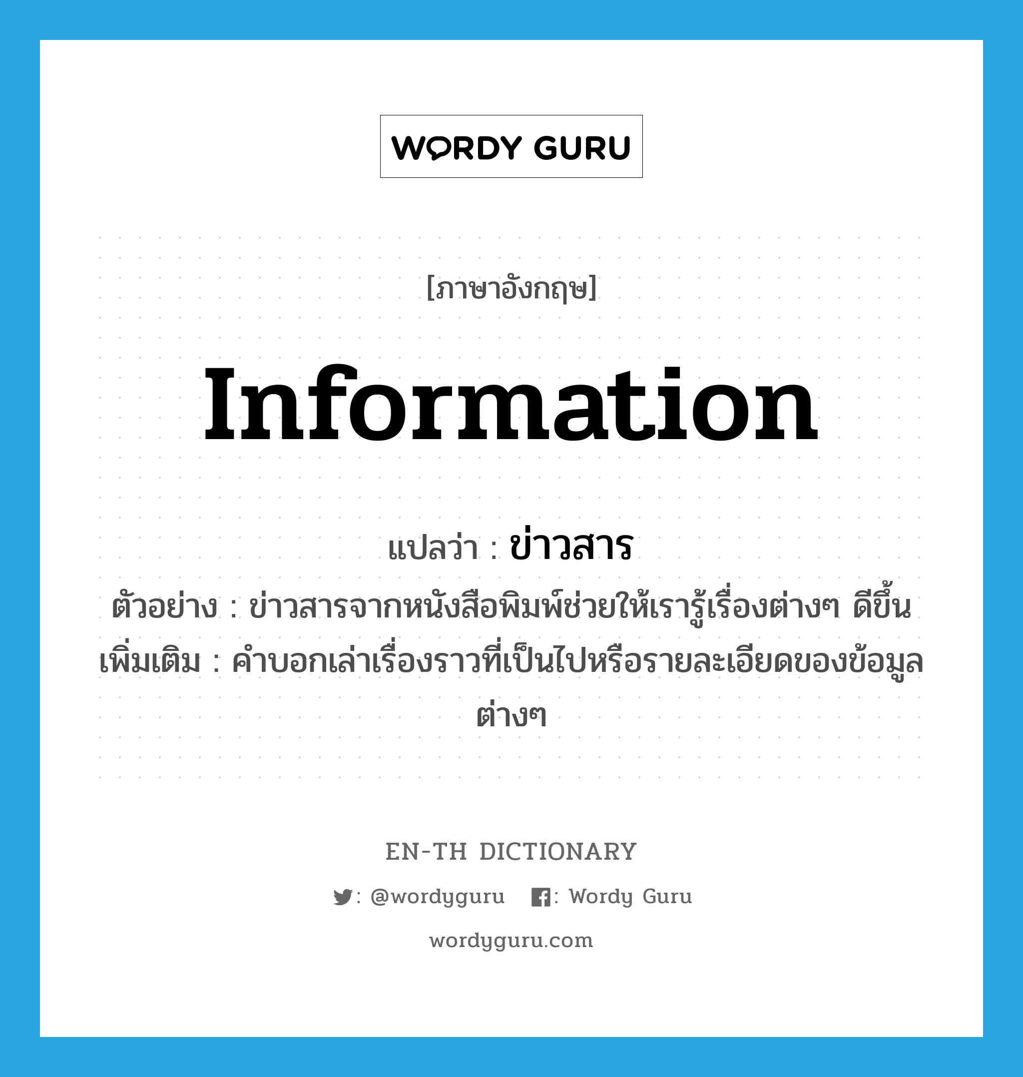 ข่าวสาร ภาษาอังกฤษ?, คำศัพท์ภาษาอังกฤษ ข่าวสาร แปลว่า information ประเภท N ตัวอย่าง ข่าวสารจากหนังสือพิมพ์ช่วยให้เรารู้เรื่องต่างๆ ดีขึ้น เพิ่มเติม คำบอกเล่าเรื่องราวที่เป็นไปหรือรายละเอียดของข้อมูลต่างๆ หมวด N