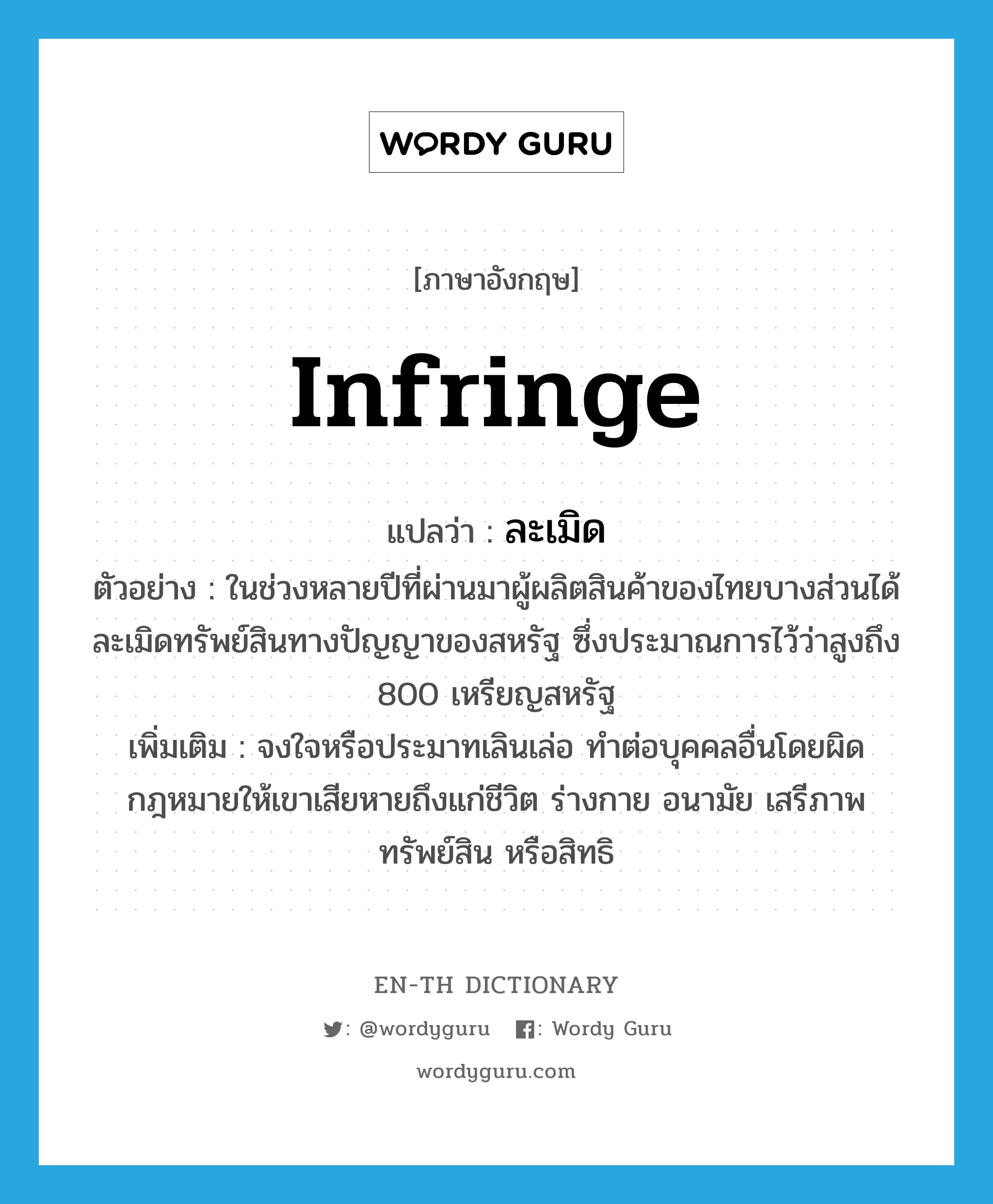 infringe แปลว่า?, คำศัพท์ภาษาอังกฤษ infringe แปลว่า ละเมิด ประเภท V ตัวอย่าง ในช่วงหลายปีที่ผ่านมาผู้ผลิตสินค้าของไทยบางส่วนได้ละเมิดทรัพย์สินทางปัญญาของสหรัฐ ซึ่งประมาณการไว้ว่าสูงถึง 800 เหรียญสหรัฐ เพิ่มเติม จงใจหรือประมาทเลินเล่อ ทำต่อบุคคลอื่นโดยผิดกฎหมายให้เขาเสียหายถึงแก่ชีวิต ร่างกาย อนามัย เสรีภาพ ทรัพย์สิน หรือสิทธิ หมวด V