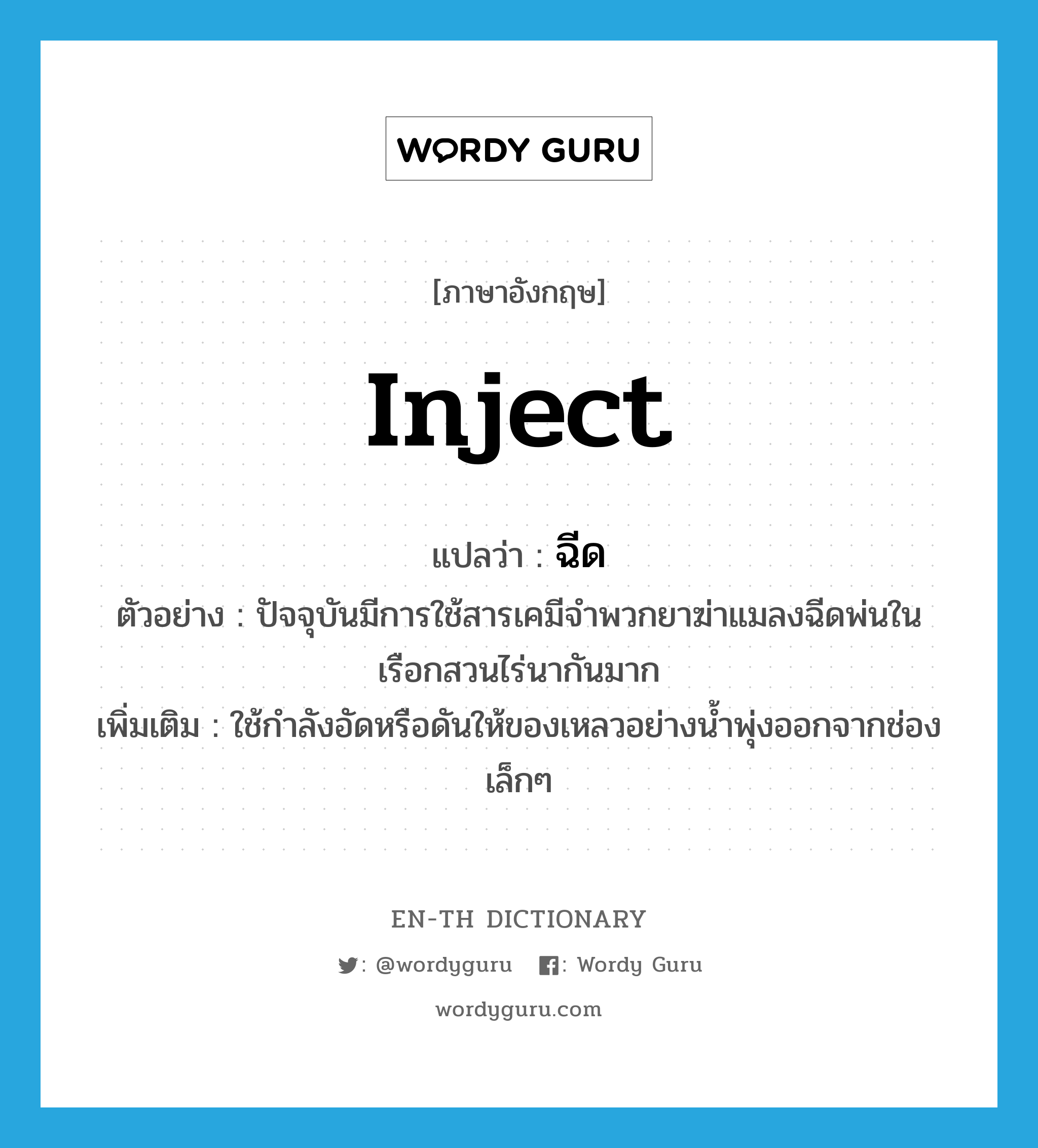 inject แปลว่า?, คำศัพท์ภาษาอังกฤษ inject แปลว่า ฉีด ประเภท V ตัวอย่าง ปัจจุบันมีการใช้สารเคมีจำพวกยาฆ่าแมลงฉีดพ่นในเรือกสวนไร่นากันมาก เพิ่มเติม ใช้กำลังอัดหรือดันให้ของเหลวอย่างน้ำพุ่งออกจากช่องเล็กๆ หมวด V