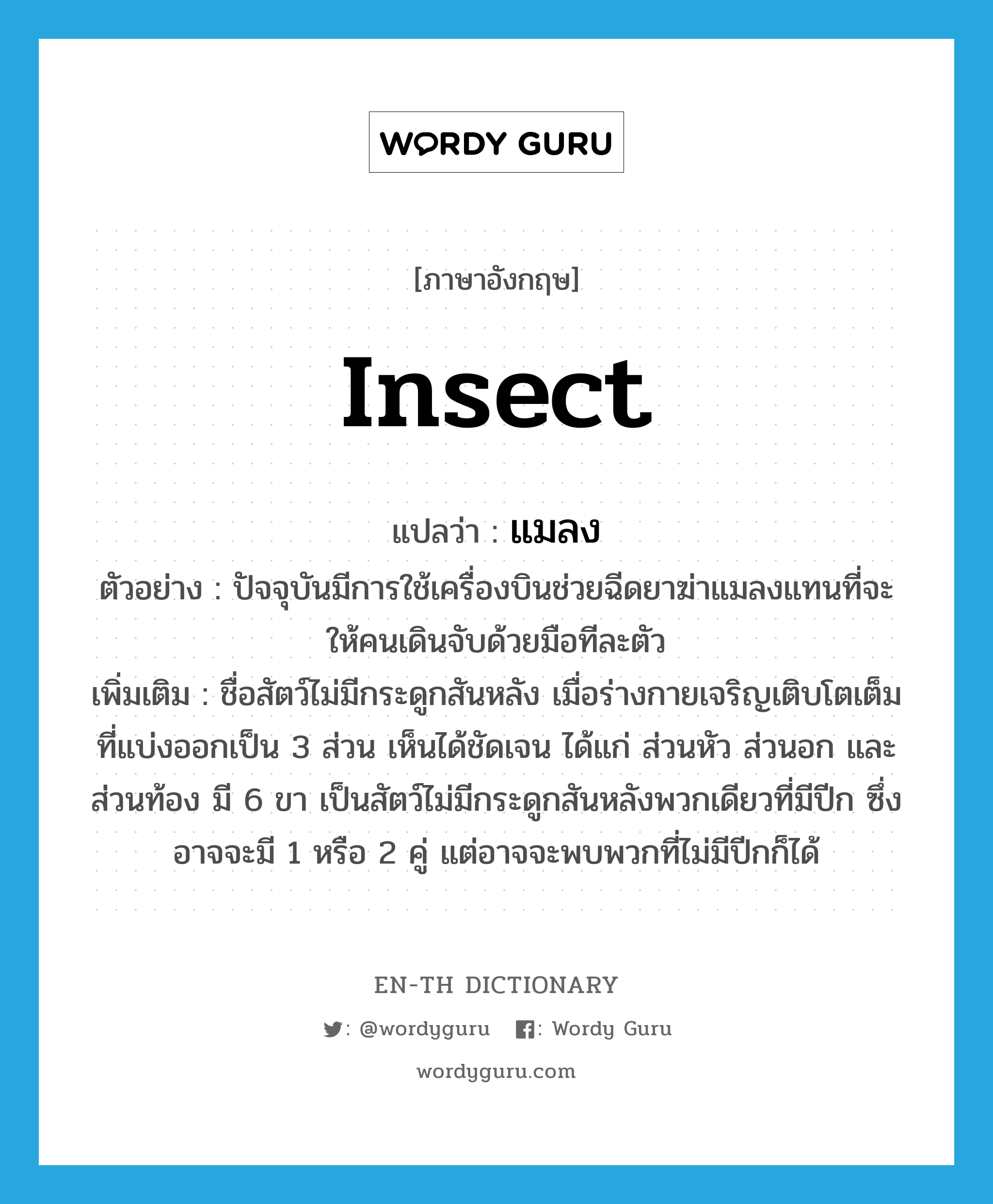 insect แปลว่า?, คำศัพท์ภาษาอังกฤษ insect แปลว่า แมลง ประเภท N ตัวอย่าง ปัจจุบันมีการใช้เครื่องบินช่วยฉีดยาฆ่าแมลงแทนที่จะให้คนเดินจับด้วยมือทีละตัว เพิ่มเติม ชื่อสัตว์ไม่มีกระดูกสันหลัง เมื่อร่างกายเจริญเติบโตเต็มที่แบ่งออกเป็น 3 ส่วน เห็นได้ชัดเจน ได้แก่ ส่วนหัว ส่วนอก และส่วนท้อง มี 6 ขา เป็นสัตว์ไม่มีกระดูกสันหลังพวกเดียวที่มีปีก ซึ่งอาจจะมี 1 หรือ 2 คู่ แต่อาจจะพบพวกที่ไม่มีปีกก็ได้ หมวด N