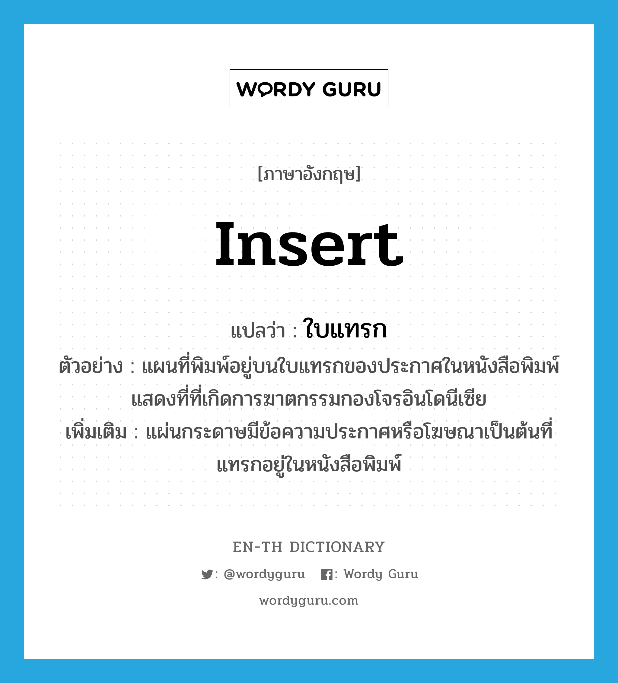 insert แปลว่า?, คำศัพท์ภาษาอังกฤษ insert แปลว่า ใบแทรก ประเภท N ตัวอย่าง แผนที่พิมพ์อยู่บนใบแทรกของประกาศในหนังสือพิมพ์ แสดงที่ที่เกิดการฆาตกรรมกองโจรอินโดนีเซีย เพิ่มเติม แผ่นกระดาษมีข้อความประกาศหรือโฆษณาเป็นต้นที่แทรกอยู่ในหนังสือพิมพ์ หมวด N