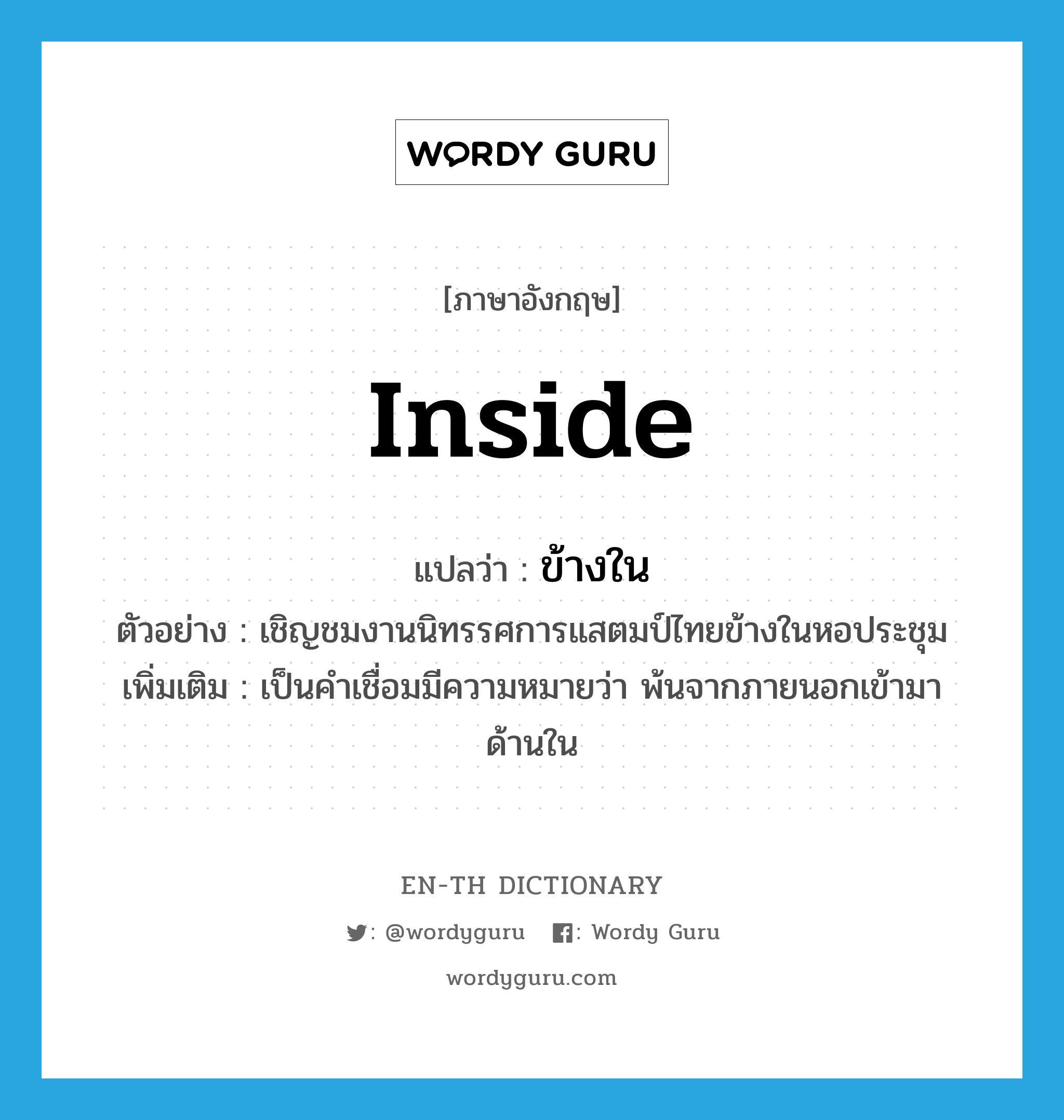 inside แปลว่า?, คำศัพท์ภาษาอังกฤษ inside แปลว่า ข้างใน ประเภท PREP ตัวอย่าง เชิญชมงานนิทรรศการแสตมป์ไทยข้างในหอประชุม เพิ่มเติม เป็นคำเชื่อมมีความหมายว่า พ้นจากภายนอกเข้ามาด้านใน หมวด PREP