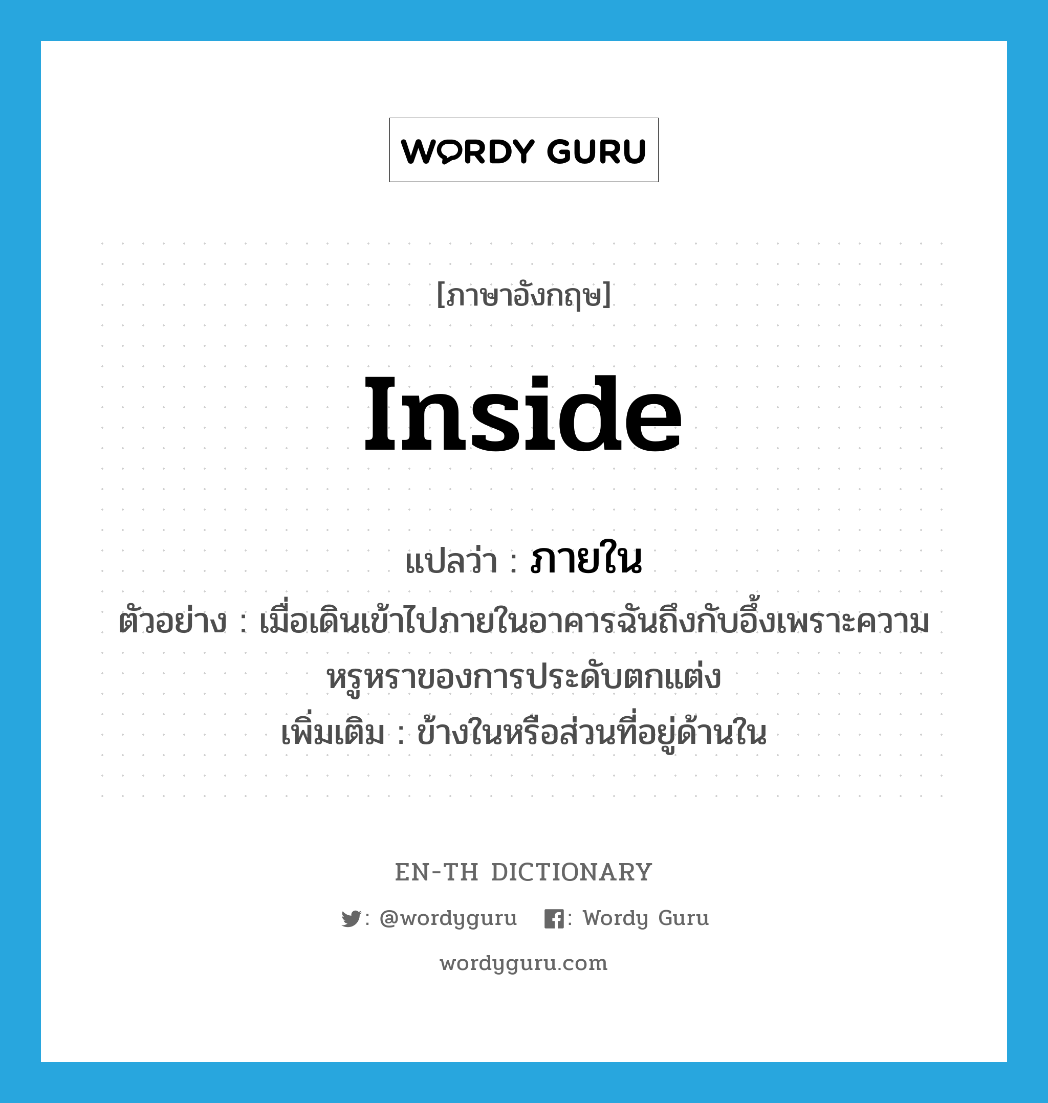 ภายใน ภาษาอังกฤษ?, คำศัพท์ภาษาอังกฤษ ภายใน แปลว่า inside ประเภท PREP ตัวอย่าง เมื่อเดินเข้าไปภายในอาคารฉันถึงกับอึ้งเพราะความหรูหราของการประดับตกแต่ง เพิ่มเติม ข้างในหรือส่วนที่อยู่ด้านใน หมวด PREP