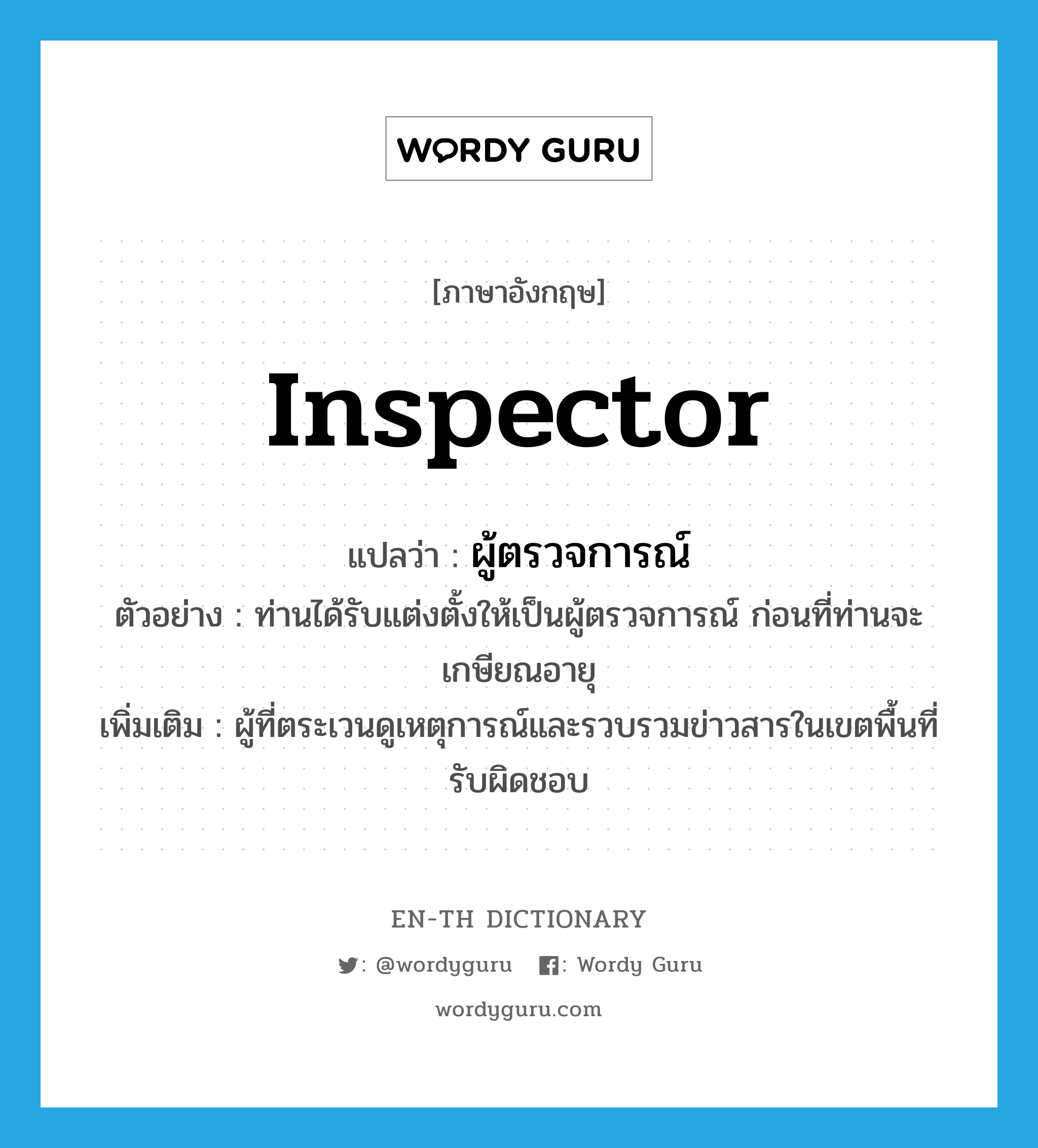 inspector แปลว่า?, คำศัพท์ภาษาอังกฤษ inspector แปลว่า ผู้ตรวจการณ์ ประเภท N ตัวอย่าง ท่านได้รับแต่งตั้งให้เป็นผู้ตรวจการณ์ ก่อนที่ท่านจะเกษียณอายุ เพิ่มเติม ผู้ที่ตระเวนดูเหตุการณ์และรวบรวมข่าวสารในเขตพื้นที่รับผิดชอบ หมวด N