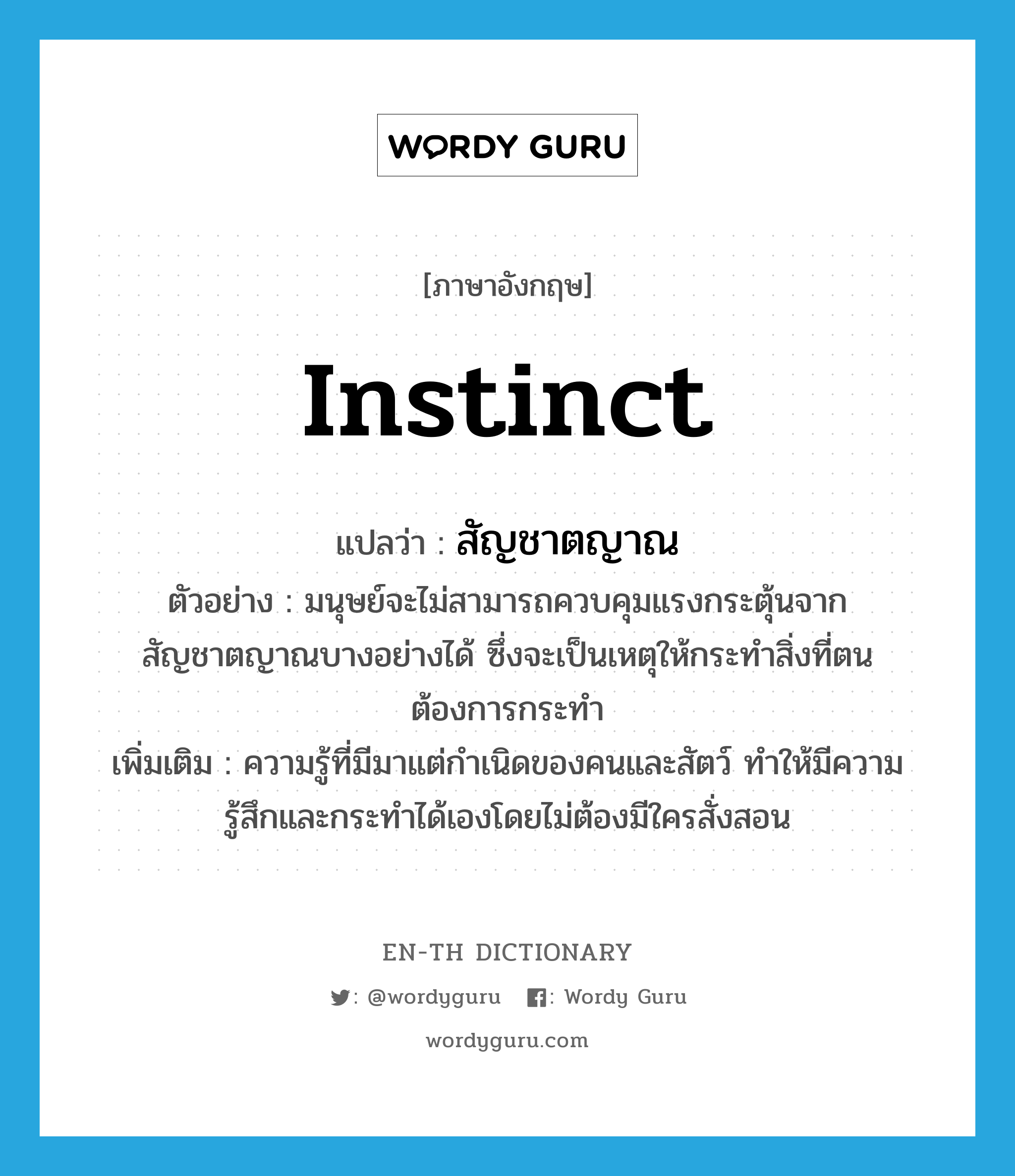 instinct แปลว่า?, คำศัพท์ภาษาอังกฤษ instinct แปลว่า สัญชาตญาณ ประเภท N ตัวอย่าง มนุษย์จะไม่สามารถควบคุมแรงกระตุ้นจากสัญชาตญาณบางอย่างได้ ซึ่งจะเป็นเหตุให้กระทำสิ่งที่ตนต้องการกระทำ เพิ่มเติม ความรู้ที่มีมาแต่กำเนิดของคนและสัตว์ ทำให้มีความรู้สึกและกระทำได้เองโดยไม่ต้องมีใครสั่งสอน หมวด N