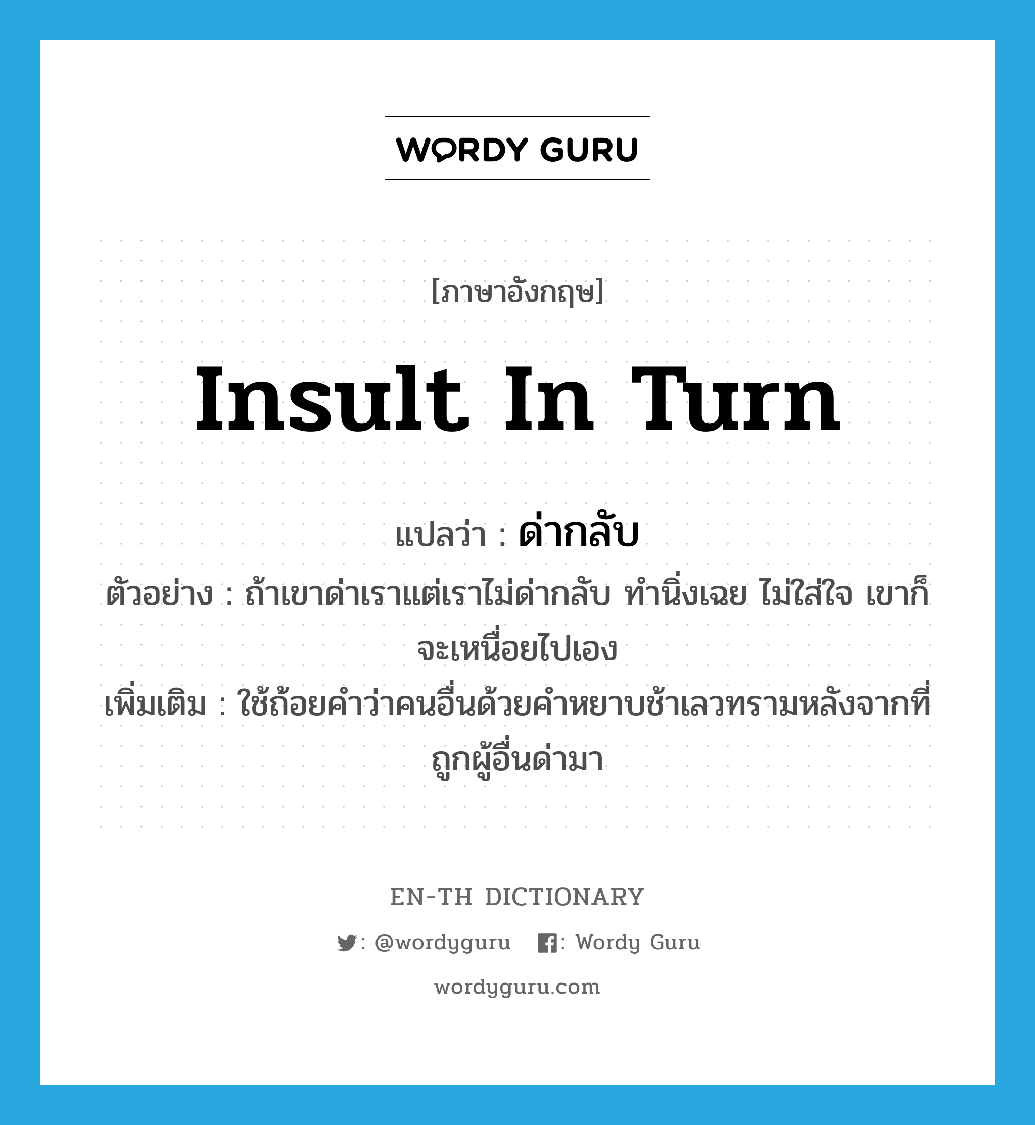 insult in turn แปลว่า?, คำศัพท์ภาษาอังกฤษ insult in turn แปลว่า ด่ากลับ ประเภท V ตัวอย่าง ถ้าเขาด่าเราแต่เราไม่ด่ากลับ ทำนิ่งเฉย ไม่ใส่ใจ เขาก็จะเหนื่อยไปเอง เพิ่มเติม ใช้ถ้อยคำว่าคนอื่นด้วยคำหยาบช้าเลวทรามหลังจากที่ถูกผู้อื่นด่ามา หมวด V