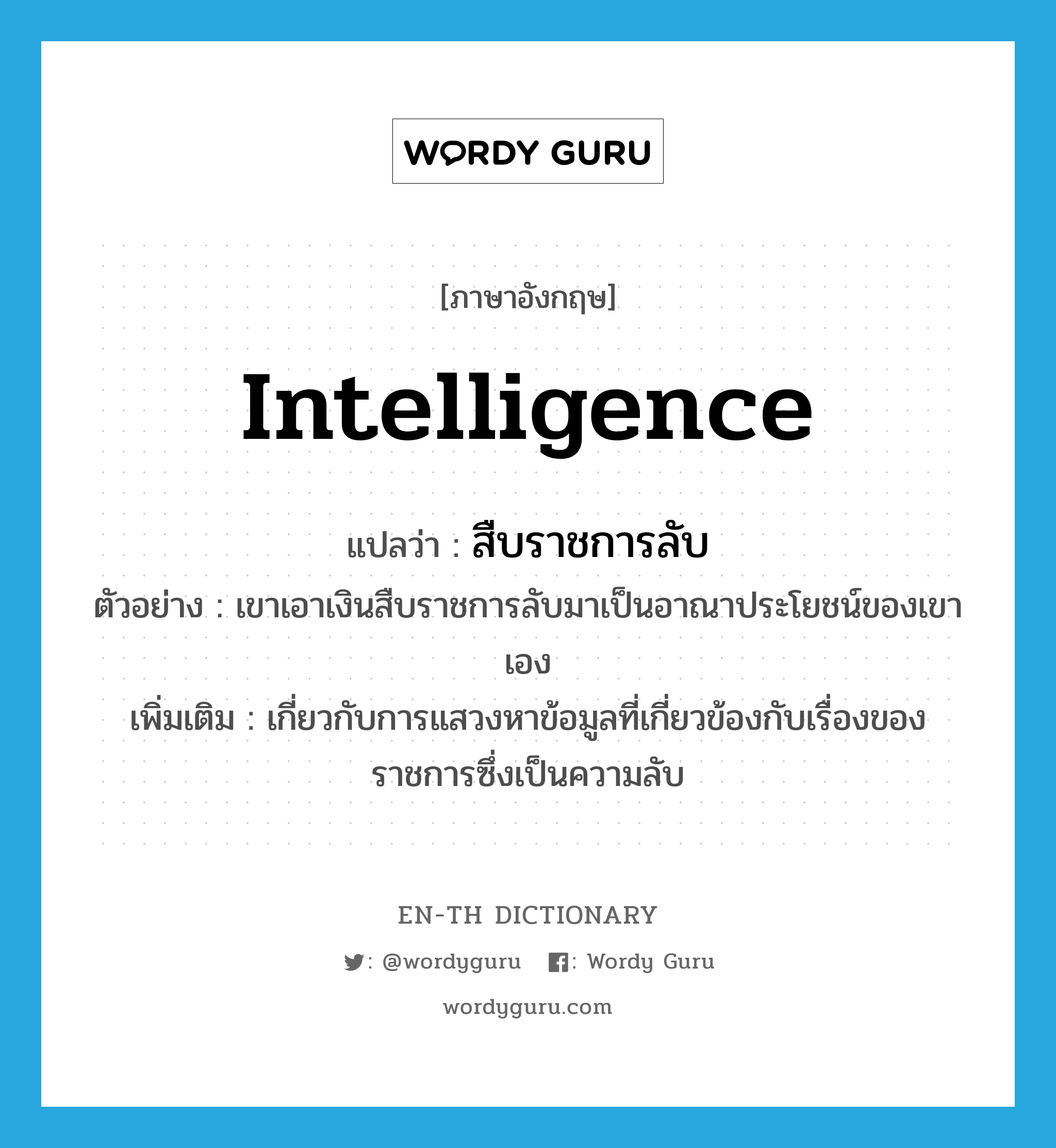 intelligence แปลว่า?, คำศัพท์ภาษาอังกฤษ Intelligence แปลว่า สืบราชการลับ ประเภท ADJ ตัวอย่าง เขาเอาเงินสืบราชการลับมาเป็นอาณาประโยชน์ของเขาเอง เพิ่มเติม เกี่ยวกับการแสวงหาข้อมูลที่เกี่ยวข้องกับเรื่องของราชการซึ่งเป็นความลับ หมวด ADJ