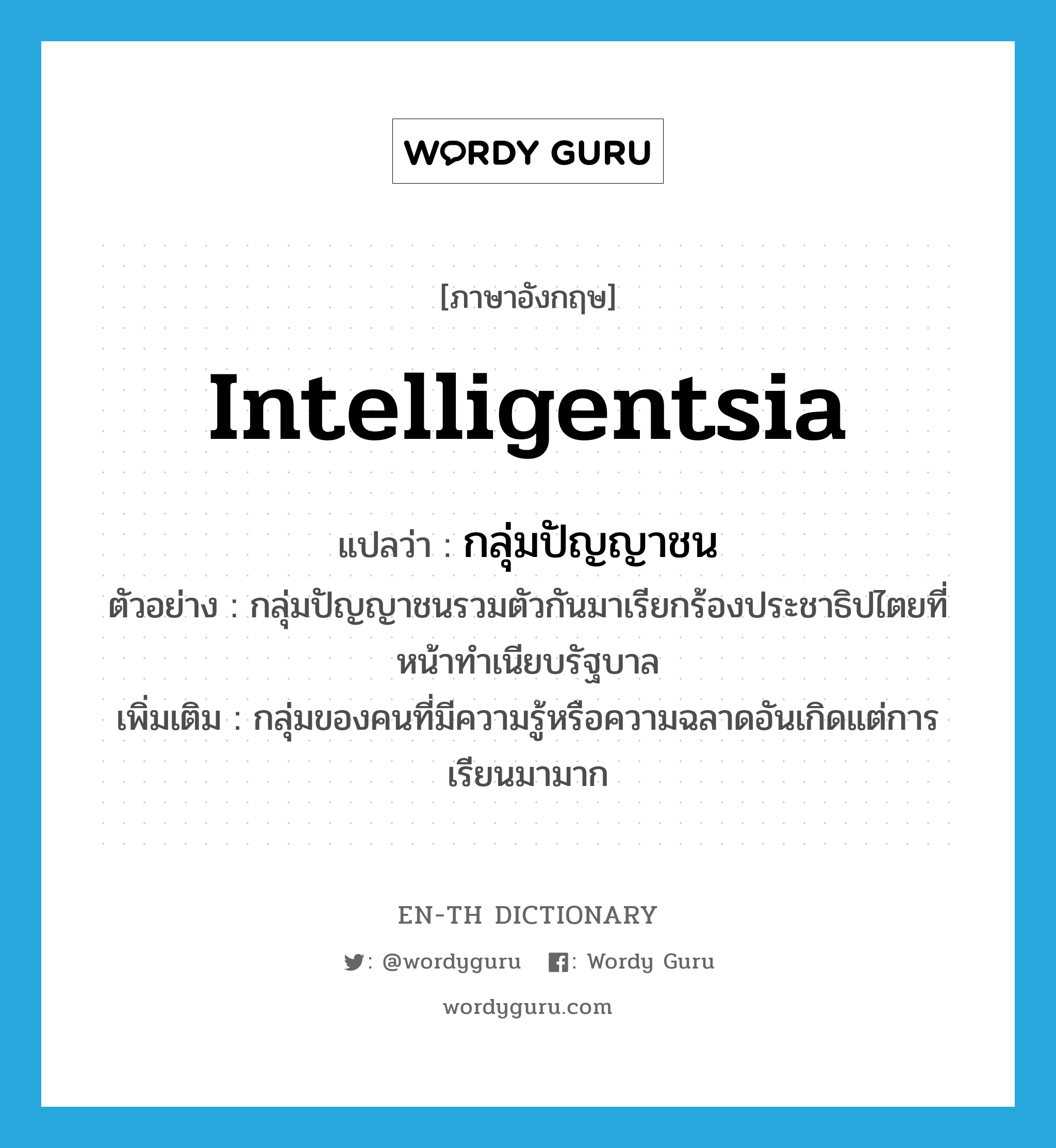 intelligentsia แปลว่า?, คำศัพท์ภาษาอังกฤษ intelligentsia แปลว่า กลุ่มปัญญาชน ประเภท N ตัวอย่าง กลุ่มปัญญาชนรวมตัวกันมาเรียกร้องประชาธิปไตยที่หน้าทำเนียบรัฐบาล เพิ่มเติม กลุ่มของคนที่มีความรู้หรือความฉลาดอันเกิดแต่การเรียนมามาก หมวด N