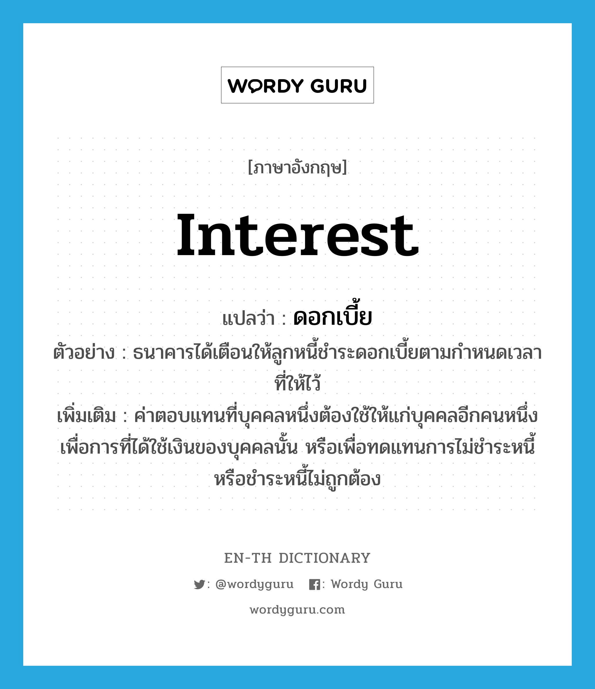 interest แปลว่า?, คำศัพท์ภาษาอังกฤษ interest แปลว่า ดอกเบี้ย ประเภท N ตัวอย่าง ธนาคารได้เตือนให้ลูกหนี้ชำระดอกเบี้ยตามกำหนดเวลาที่ให้ไว้ เพิ่มเติม ค่าตอบแทนที่บุคคลหนึ่งต้องใช้ให้แก่บุคคลอีกคนหนึ่ง เพื่อการที่ได้ใช้เงินของบุคคลนั้น หรือเพื่อทดแทนการไม่ชำระหนี้หรือชำระหนี้ไม่ถูกต้อง หมวด N