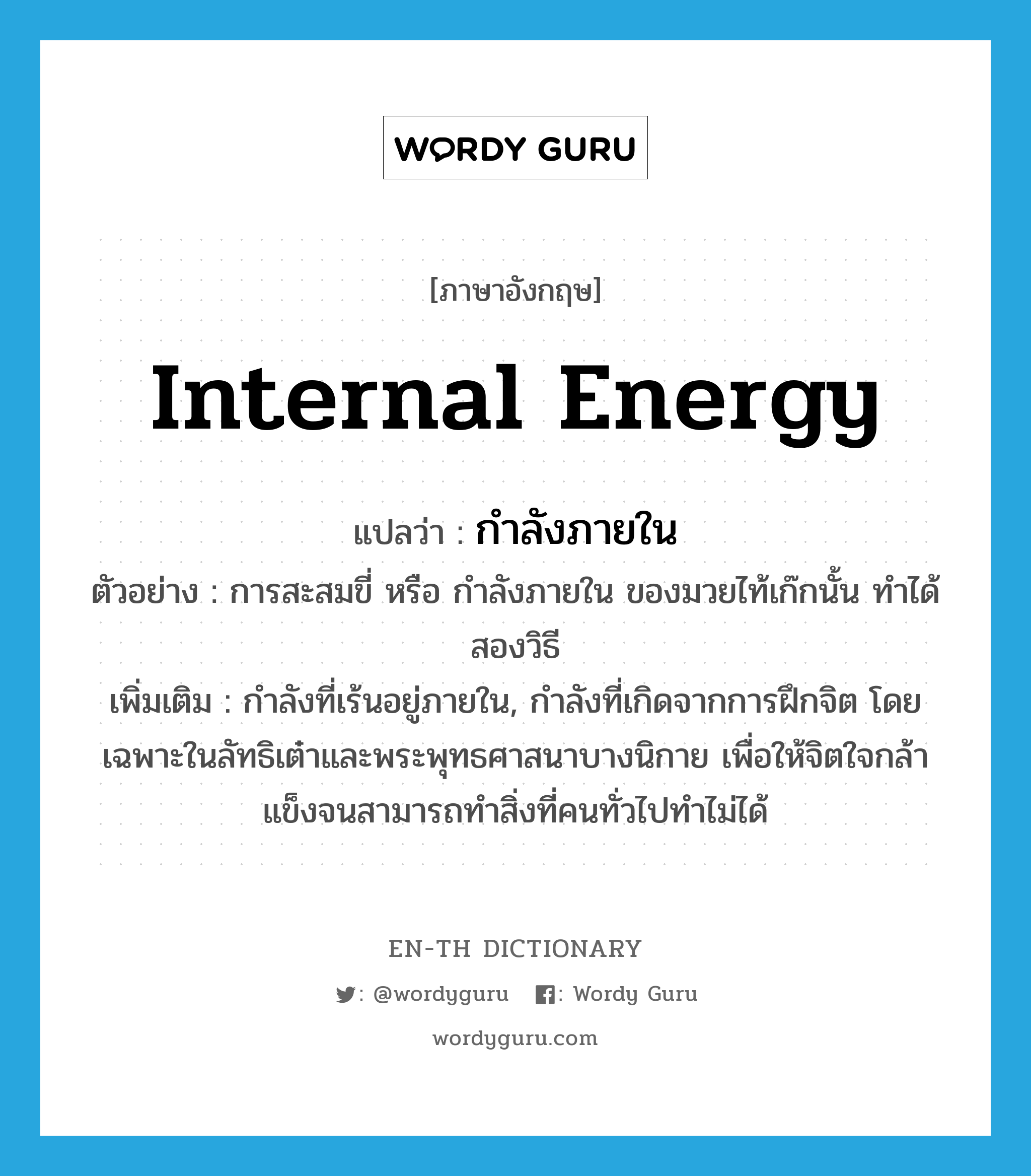 internal energy แปลว่า?, คำศัพท์ภาษาอังกฤษ internal energy แปลว่า กำลังภายใน ประเภท N ตัวอย่าง การสะสมขี่ หรือ กำลังภายใน ของมวยไท้เก๊กนั้น ทำได้สองวิธี เพิ่มเติม กำลังที่เร้นอยู่ภายใน, กำลังที่เกิดจากการฝึกจิต โดยเฉพาะในลัทธิเต๋าและพระพุทธศาสนาบางนิกาย เพื่อให้จิตใจกล้าแข็งจนสามารถทำสิ่งที่คนทั่วไปทำไม่ได้ หมวด N