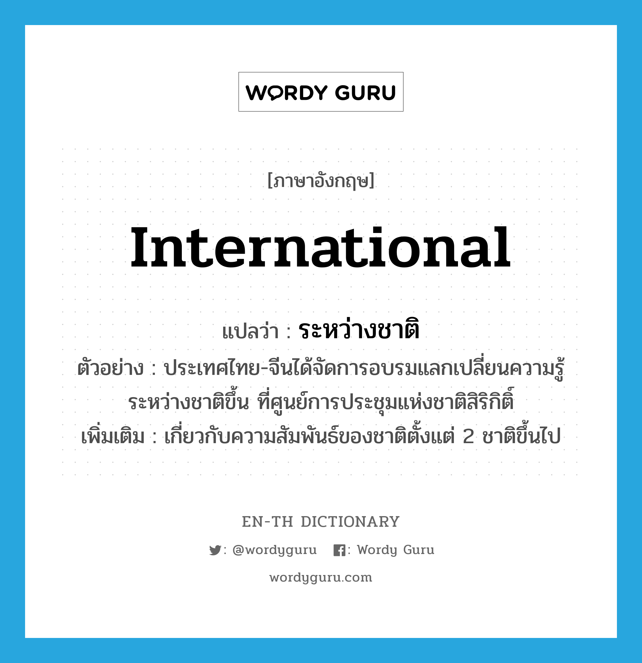 international แปลว่า?, คำศัพท์ภาษาอังกฤษ international แปลว่า ระหว่างชาติ ประเภท ADJ ตัวอย่าง ประเทศไทย-จีนได้จัดการอบรมแลกเปลี่ยนความรู้ระหว่างชาติขึ้น ที่ศูนย์การประชุมแห่งชาติสิริกิติ์ เพิ่มเติม เกี่ยวกับความสัมพันธ์ของชาติตั้งแต่ 2 ชาติขึ้นไป หมวด ADJ