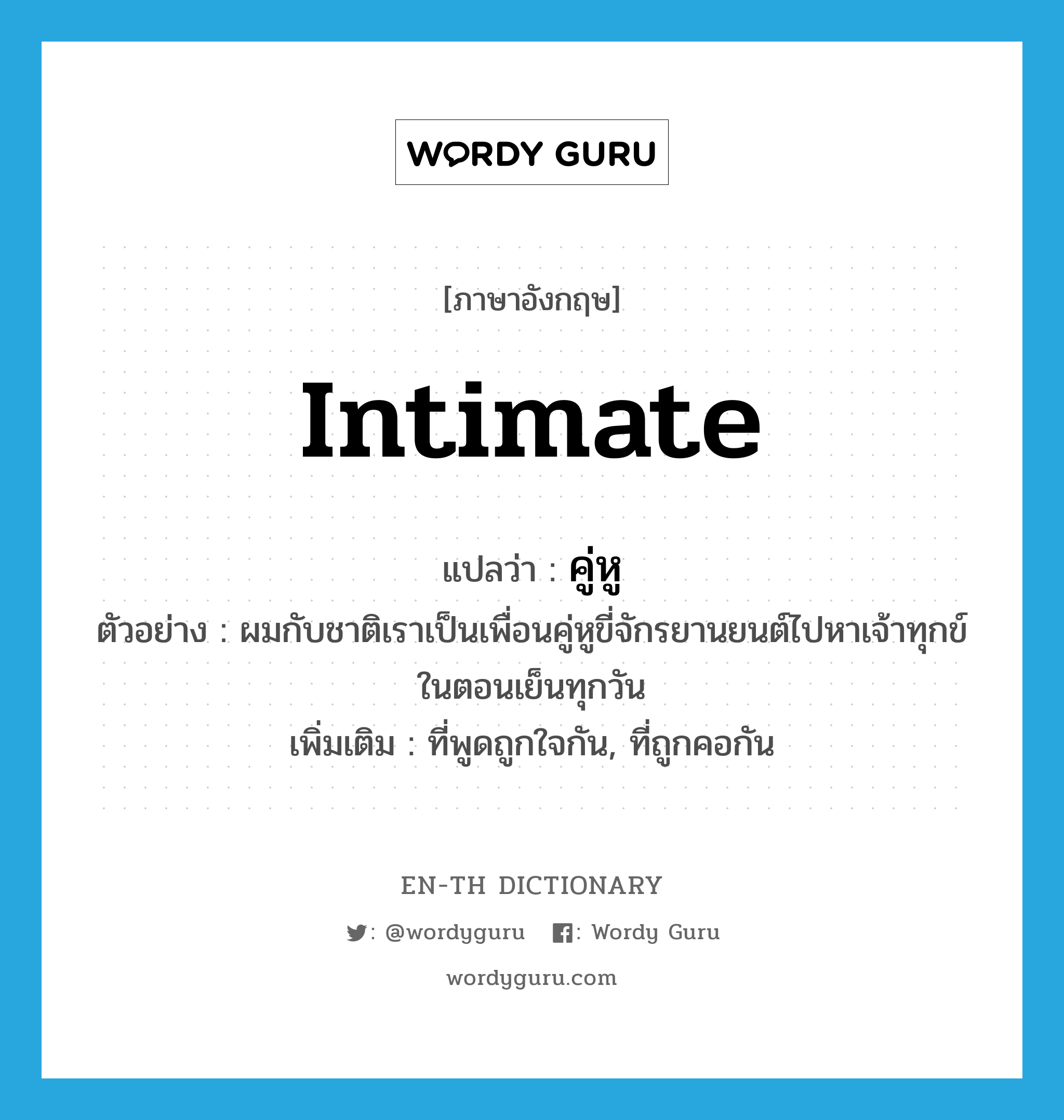 intimate แปลว่า?, คำศัพท์ภาษาอังกฤษ intimate แปลว่า คู่หู ประเภท ADJ ตัวอย่าง ผมกับชาติเราเป็นเพื่อนคู่หูขี่จักรยานยนต์ไปหาเจ้าทุกข์ในตอนเย็นทุกวัน เพิ่มเติม ที่พูดถูกใจกัน, ที่ถูกคอกัน หมวด ADJ