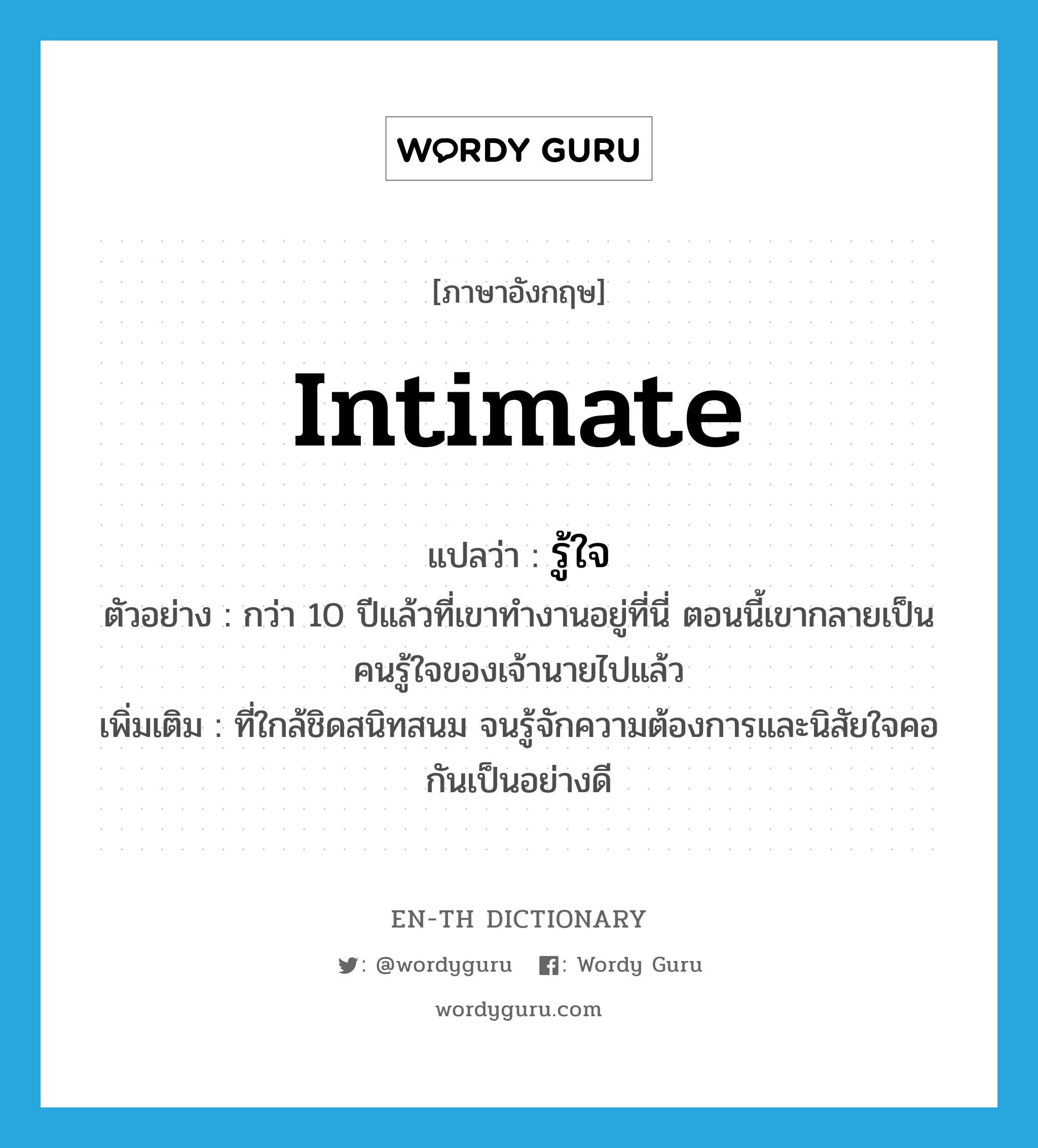 intimate แปลว่า?, คำศัพท์ภาษาอังกฤษ intimate แปลว่า รู้ใจ ประเภท ADJ ตัวอย่าง กว่า 10 ปีแล้วที่เขาทำงานอยู่ที่นี่ ตอนนี้เขากลายเป็นคนรู้ใจของเจ้านายไปแล้ว เพิ่มเติม ที่ใกล้ชิดสนิทสนม จนรู้จักความต้องการและนิสัยใจคอกันเป็นอย่างดี หมวด ADJ