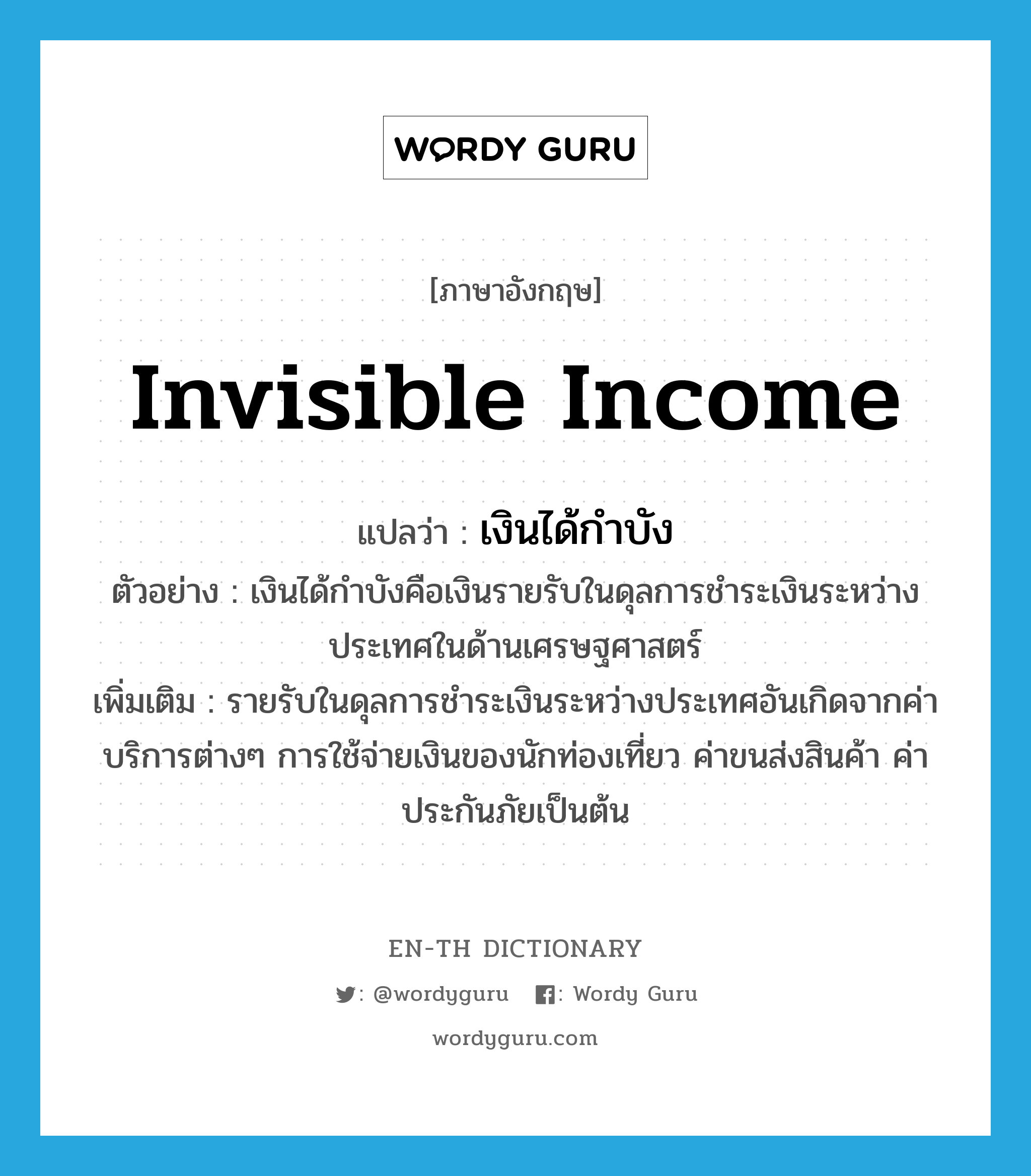 invisible income แปลว่า?, คำศัพท์ภาษาอังกฤษ invisible income แปลว่า เงินได้กำบัง ประเภท N ตัวอย่าง เงินได้กำบังคือเงินรายรับในดุลการชำระเงินระหว่างประเทศในด้านเศรษฐศาสตร์ เพิ่มเติม รายรับในดุลการชำระเงินระหว่างประเทศอันเกิดจากค่าบริการต่างๆ การใช้จ่ายเงินของนักท่องเที่ยว ค่าขนส่งสินค้า ค่าประกันภัยเป็นต้น หมวด N