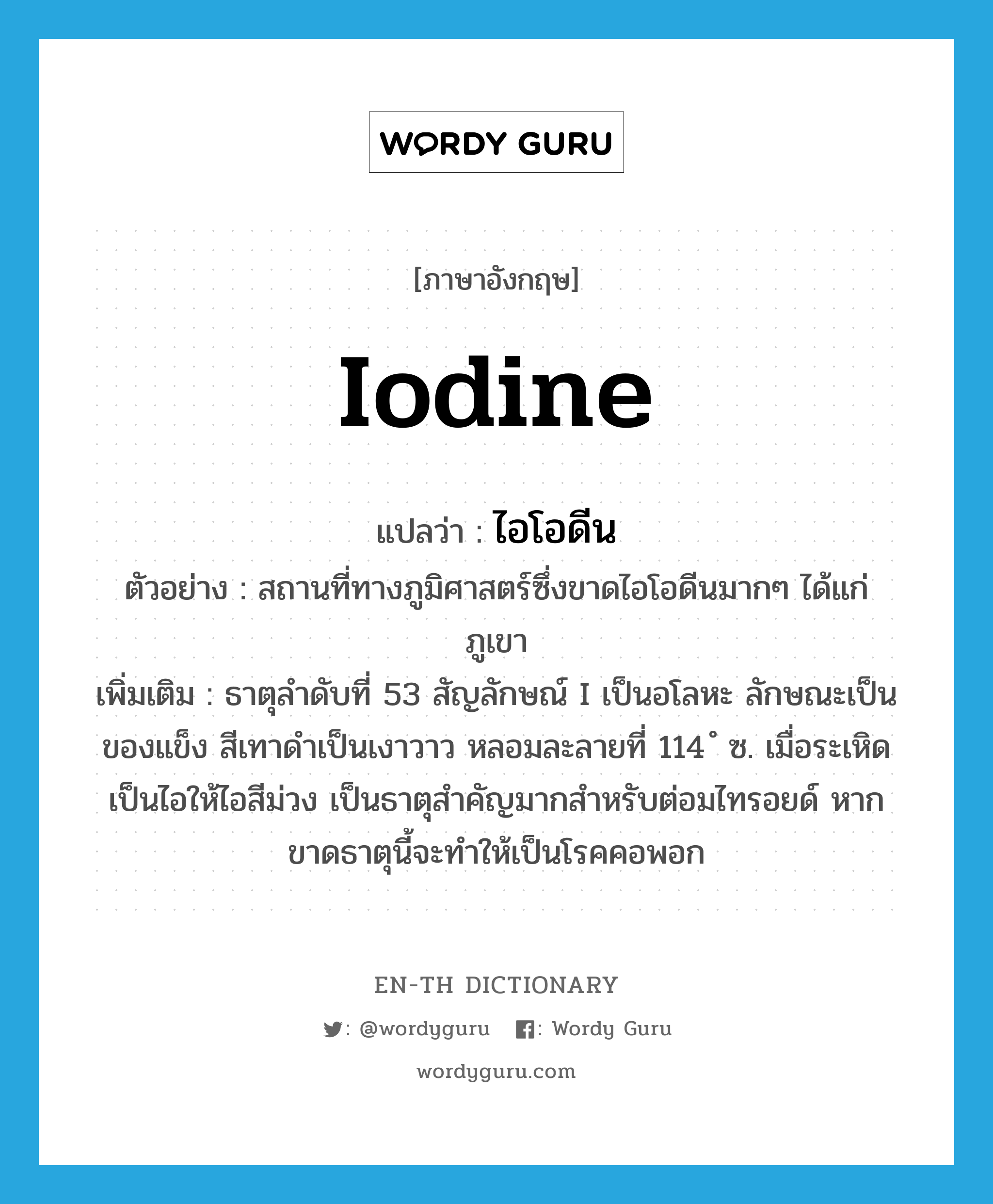 iodine แปลว่า?, คำศัพท์ภาษาอังกฤษ iodine แปลว่า ไอโอดีน ประเภท N ตัวอย่าง สถานที่ทางภูมิศาสตร์ซึ่งขาดไอโอดีนมากๆ ได้แก่ ภูเขา เพิ่มเติม ธาตุลำดับที่ 53 สัญลักษณ์ I เป็นอโลหะ ลักษณะเป็นของแข็ง สีเทาดำเป็นเงาวาว หลอมละลายที่ 114 ํ ซ. เมื่อระเหิดเป็นไอให้ไอสีม่วง เป็นธาตุสำคัญมากสำหรับต่อมไทรอยด์ หากขาดธาตุนี้จะทำให้เป็นโรคคอพอก หมวด N