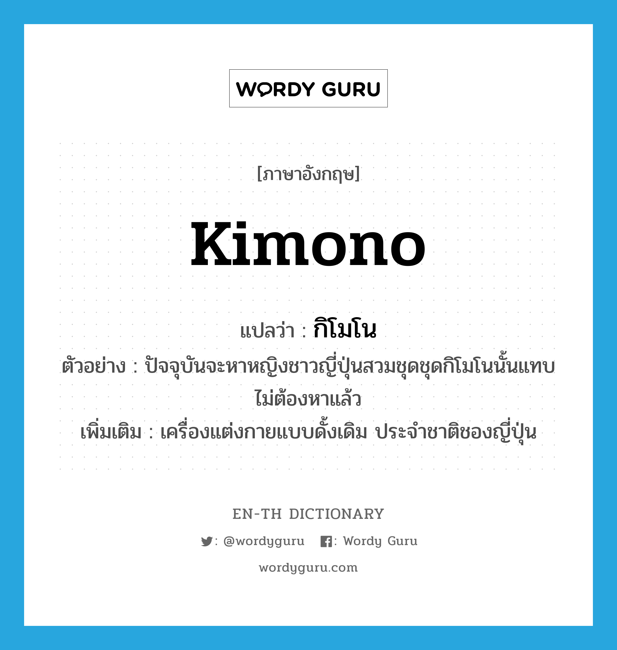 kimono แปลว่า?, คำศัพท์ภาษาอังกฤษ kimono แปลว่า กิโมโน ประเภท N ตัวอย่าง ปัจจุบันจะหาหญิงชาวญี่ปุ่นสวมชุดชุดกิโมโนนั้นแทบไม่ต้องหาแล้ว เพิ่มเติม เครื่องแต่งกายแบบดั้งเดิม ประจำชาติชองญี่ปุ่น หมวด N