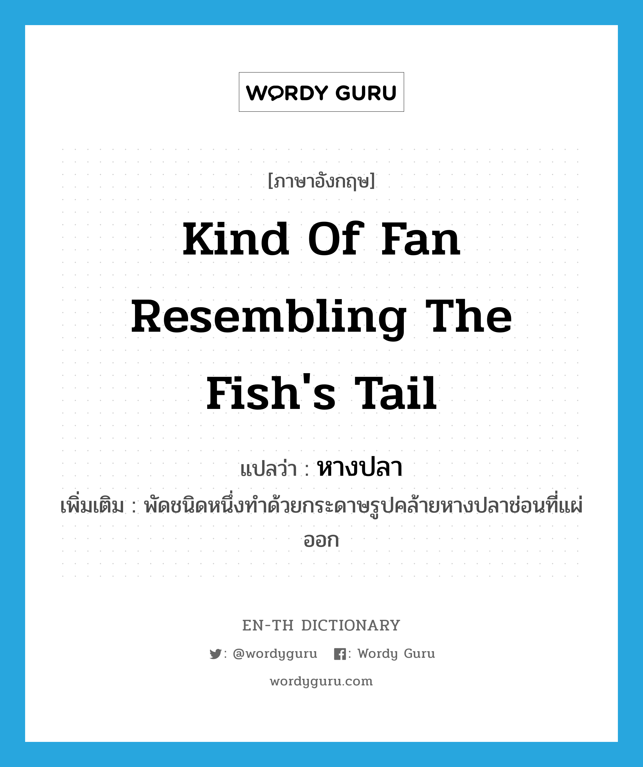 kind of fan resembling the fish&#39;s tail แปลว่า?, คำศัพท์ภาษาอังกฤษ kind of fan resembling the fish&#39;s tail แปลว่า หางปลา ประเภท N เพิ่มเติม พัดชนิดหนึ่งทำด้วยกระดาษรูปคล้ายหางปลาช่อนที่แผ่ออก หมวด N