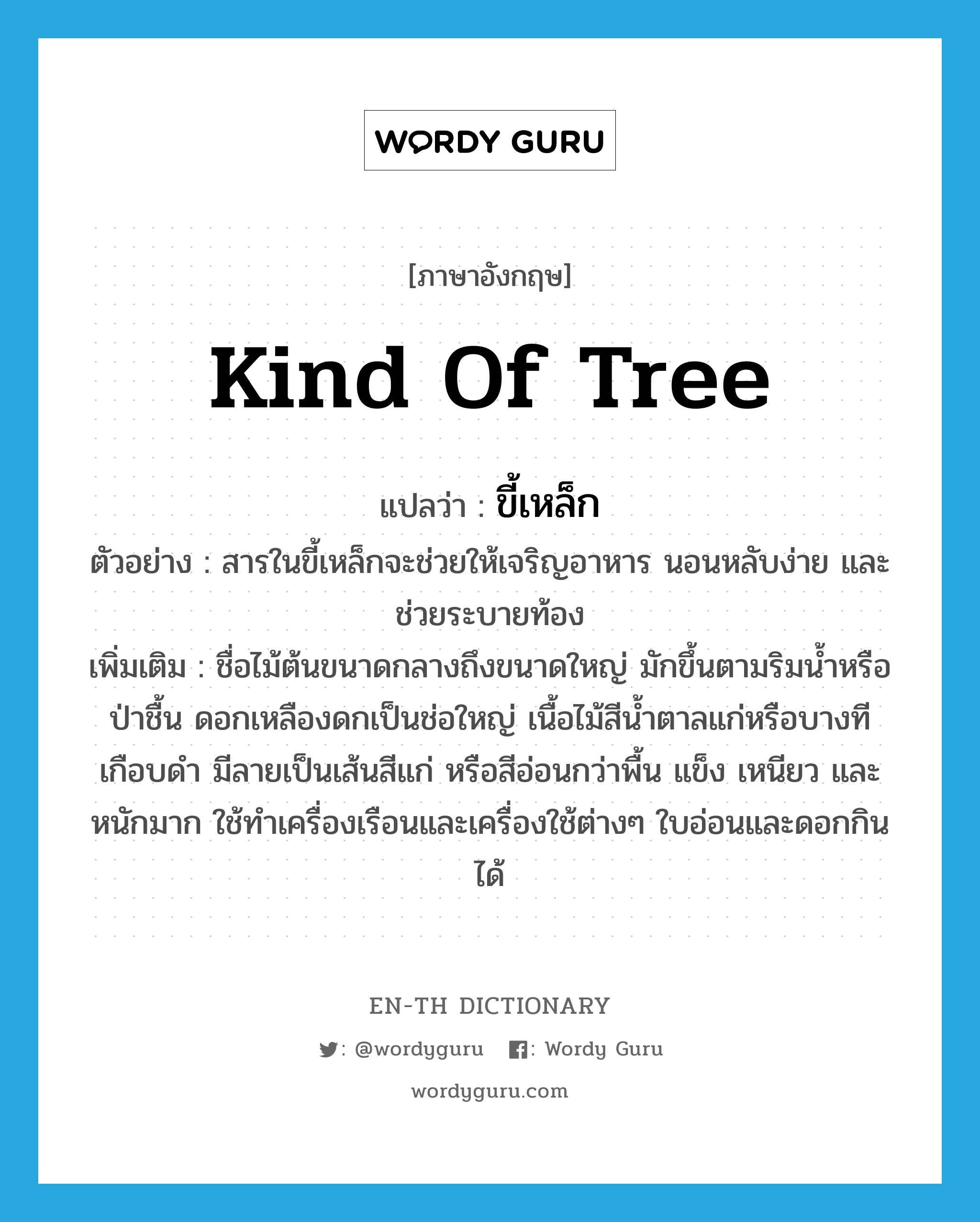 kind of tree แปลว่า?, คำศัพท์ภาษาอังกฤษ kind of tree แปลว่า ขี้เหล็ก ประเภท N ตัวอย่าง สารในขี้เหล็กจะช่วยให้เจริญอาหาร นอนหลับง่าย และช่วยระบายท้อง เพิ่มเติม ชื่อไม้ต้นขนาดกลางถึงขนาดใหญ่ มักขึ้นตามริมน้ำหรือป่าชื้น ดอกเหลืองดกเป็นช่อใหญ่ เนื้อไม้สีน้ำตาลแก่หรือบางทีเกือบดำ มีลายเป็นเส้นสีแก่ หรือสีอ่อนกว่าพื้น แข็ง เหนียว และหนักมาก ใช้ทำเครื่องเรือนและเครื่องใช้ต่างๆ ใบอ่อนและดอกกินได้ หมวด N