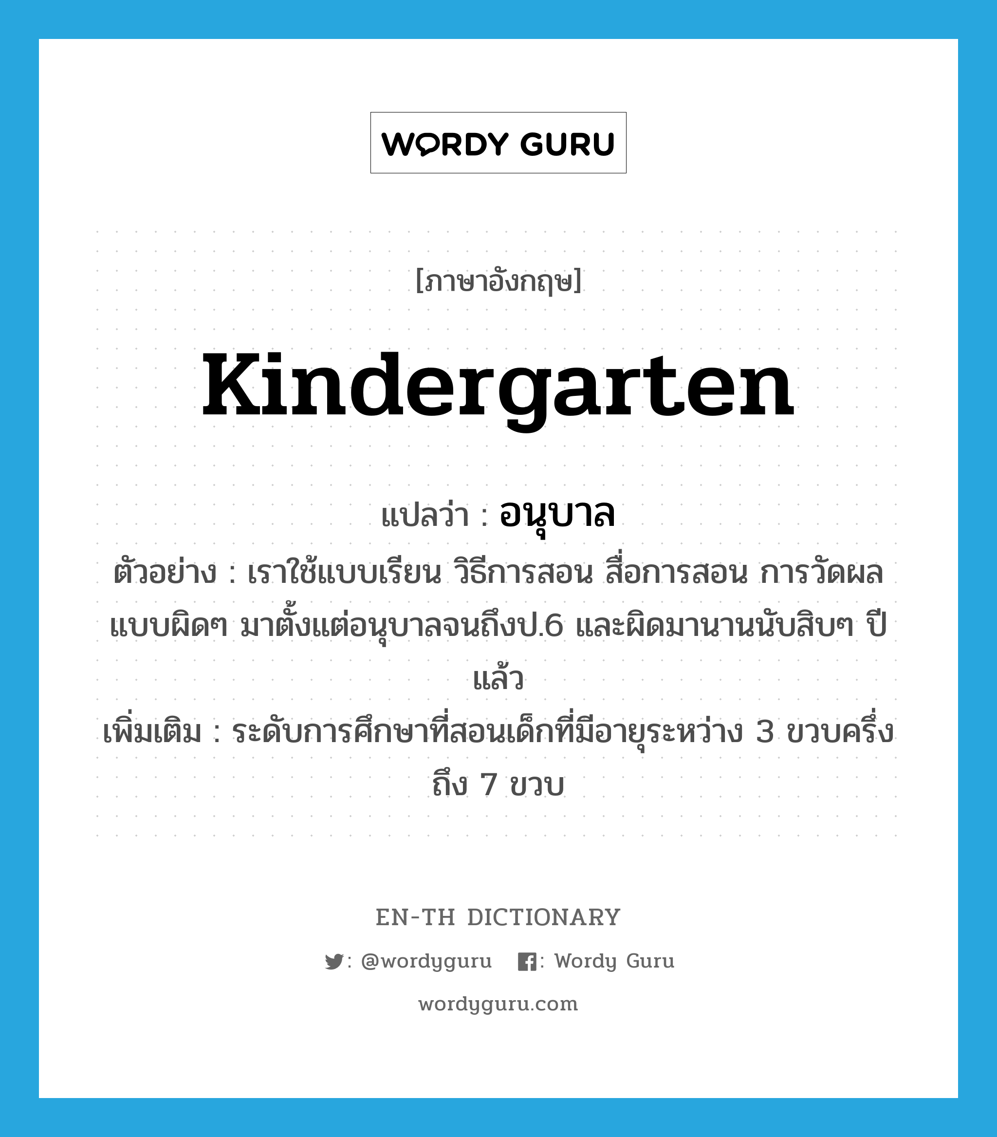 kindergarten แปลว่า?, คำศัพท์ภาษาอังกฤษ kindergarten แปลว่า อนุบาล ประเภท N ตัวอย่าง เราใช้แบบเรียน วิธีการสอน สื่อการสอน การวัดผลแบบผิดๆ มาตั้งแต่อนุบาลจนถึงป.6 และผิดมานานนับสิบๆ ปีแล้ว เพิ่มเติม ระดับการศึกษาที่สอนเด็กที่มีอายุระหว่าง 3 ขวบครึ่ง ถึง 7 ขวบ หมวด N