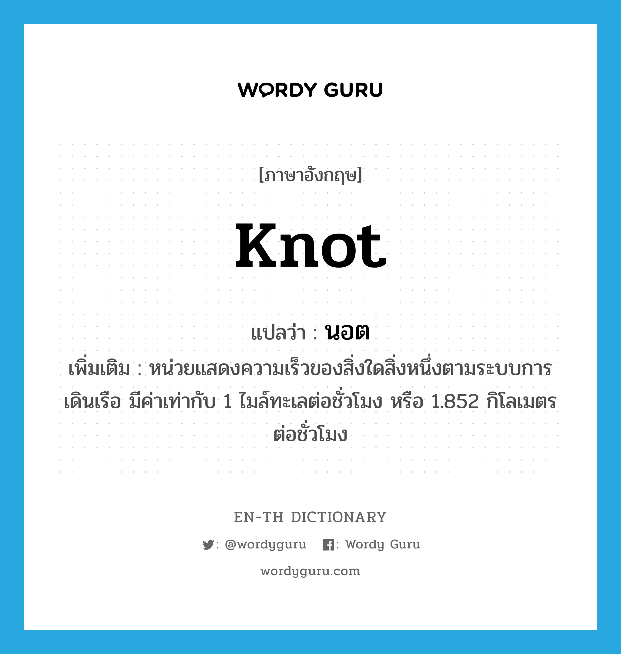 knot แปลว่า?, คำศัพท์ภาษาอังกฤษ knot แปลว่า นอต ประเภท CLAS เพิ่มเติม หน่วยแสดงความเร็วของสิ่งใดสิ่งหนึ่งตามระบบการเดินเรือ มีค่าเท่ากับ 1 ไมล์ทะเลต่อชั่วโมง หรือ 1.852 กิโลเมตรต่อชั่วโมง หมวด CLAS