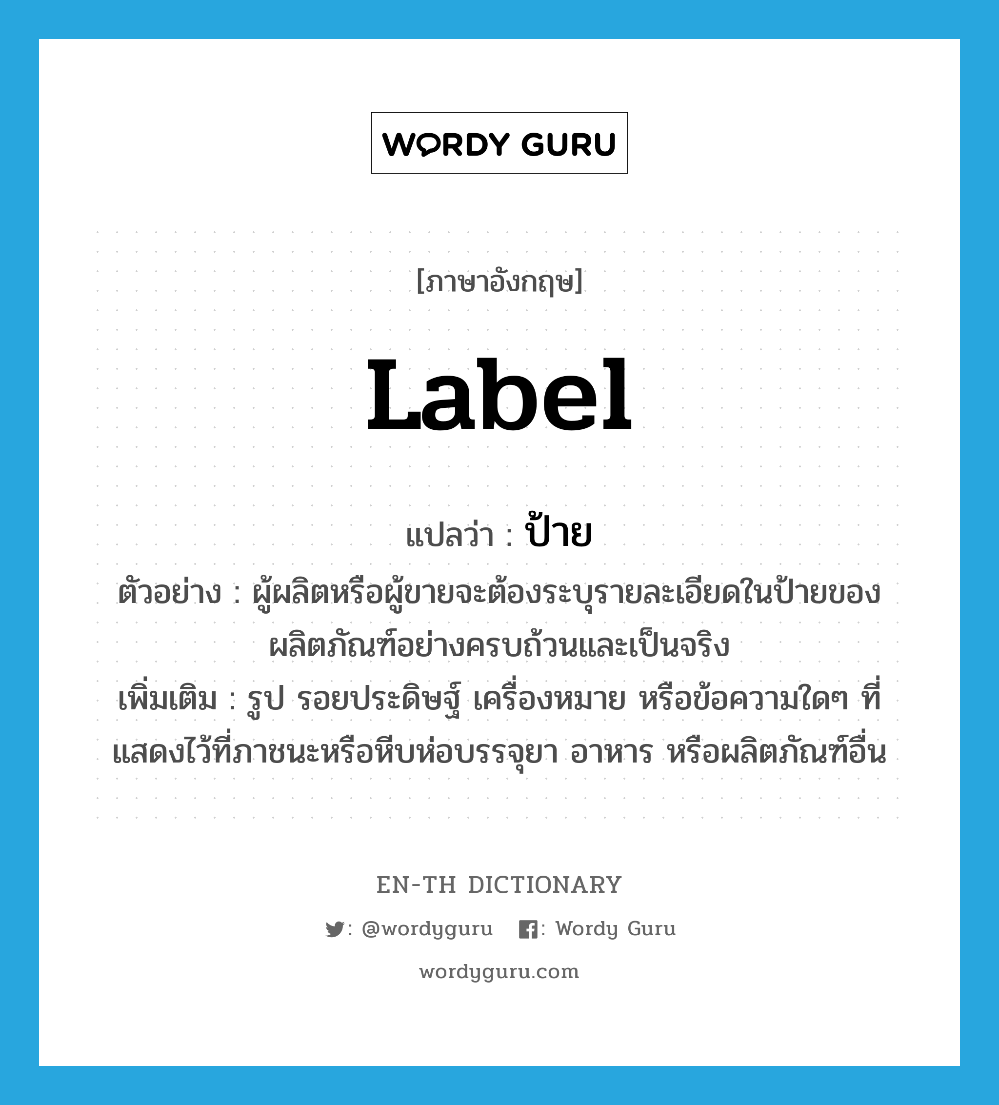 label แปลว่า?, คำศัพท์ภาษาอังกฤษ label แปลว่า ป้าย ประเภท N ตัวอย่าง ผู้ผลิตหรือผู้ขายจะต้องระบุรายละเอียดในป้ายของผลิตภัณฑ์อย่างครบถ้วนและเป็นจริง เพิ่มเติม รูป รอยประดิษฐ์ เครื่องหมาย หรือข้อความใดๆ ที่แสดงไว้ที่ภาชนะหรือหีบห่อบรรจุยา อาหาร หรือผลิตภัณฑ์อื่น หมวด N