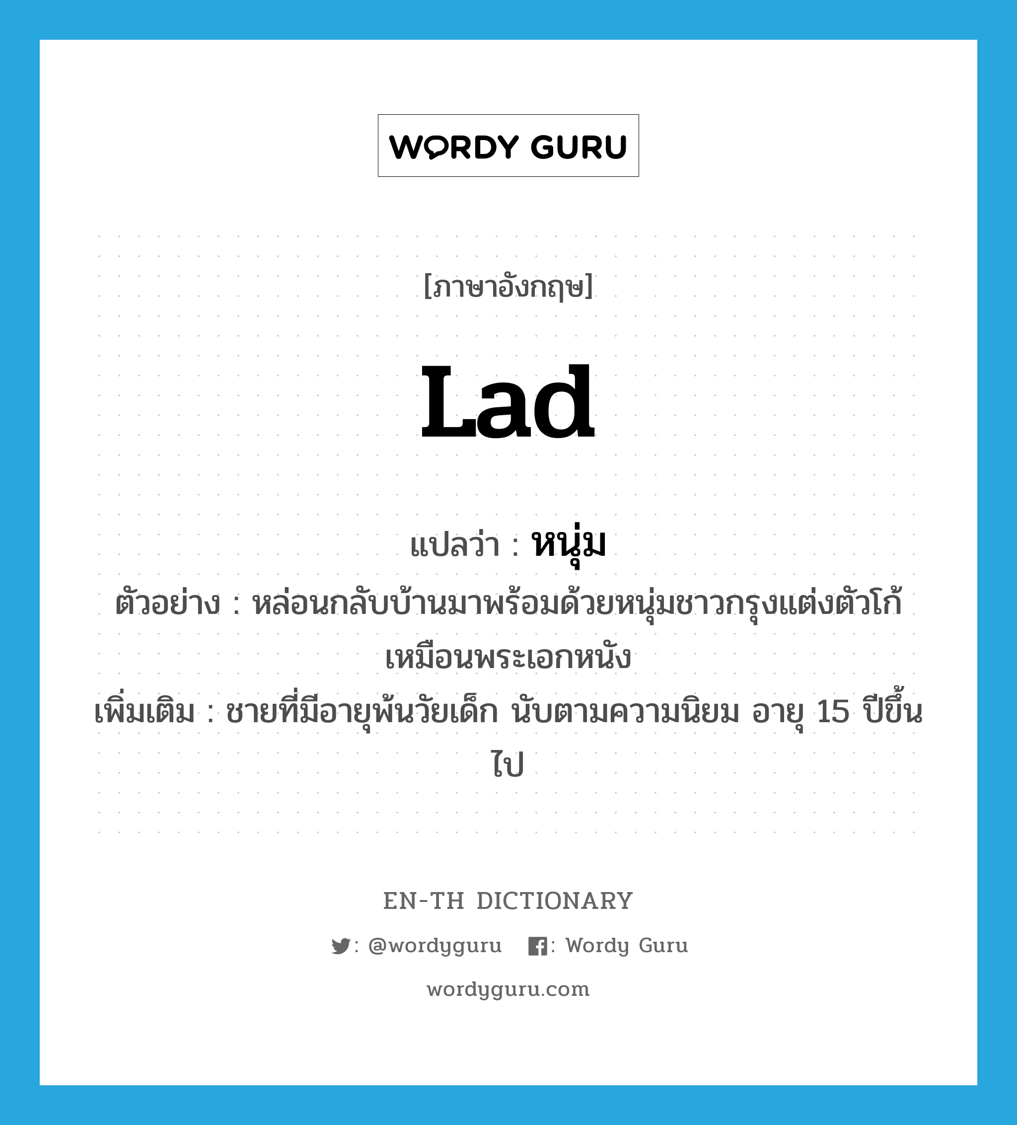 lad แปลว่า?, คำศัพท์ภาษาอังกฤษ lad แปลว่า หนุ่ม ประเภท N ตัวอย่าง หล่อนกลับบ้านมาพร้อมด้วยหนุ่มชาวกรุงแต่งตัวโก้เหมือนพระเอกหนัง เพิ่มเติม ชายที่มีอายุพ้นวัยเด็ก นับตามความนิยม อายุ 15 ปีขึ้นไป หมวด N