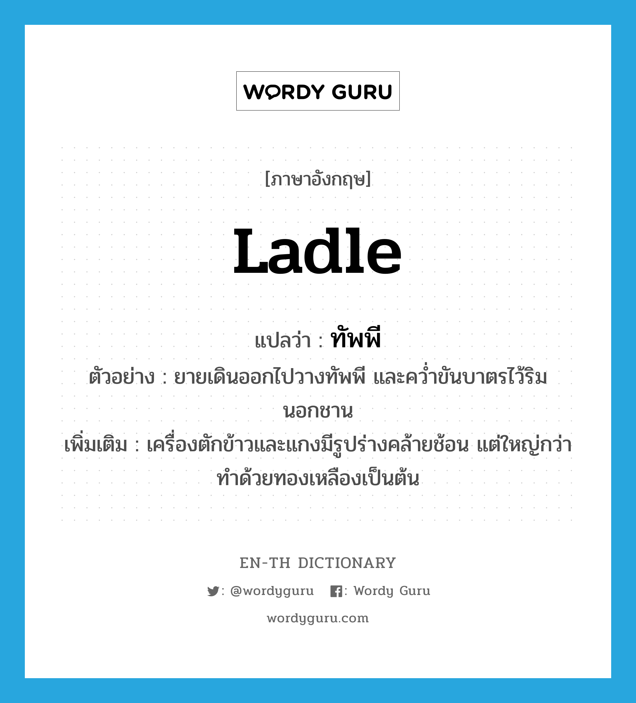 ladle แปลว่า?, คำศัพท์ภาษาอังกฤษ ladle แปลว่า ทัพพี ประเภท N ตัวอย่าง ยายเดินออกไปวางทัพพี และคว่ำขันบาตรไว้ริมนอกชาน เพิ่มเติม เครื่องตักข้าวและแกงมีรูปร่างคล้ายช้อน แต่ใหญ่กว่า ทำด้วยทองเหลืองเป็นต้น หมวด N