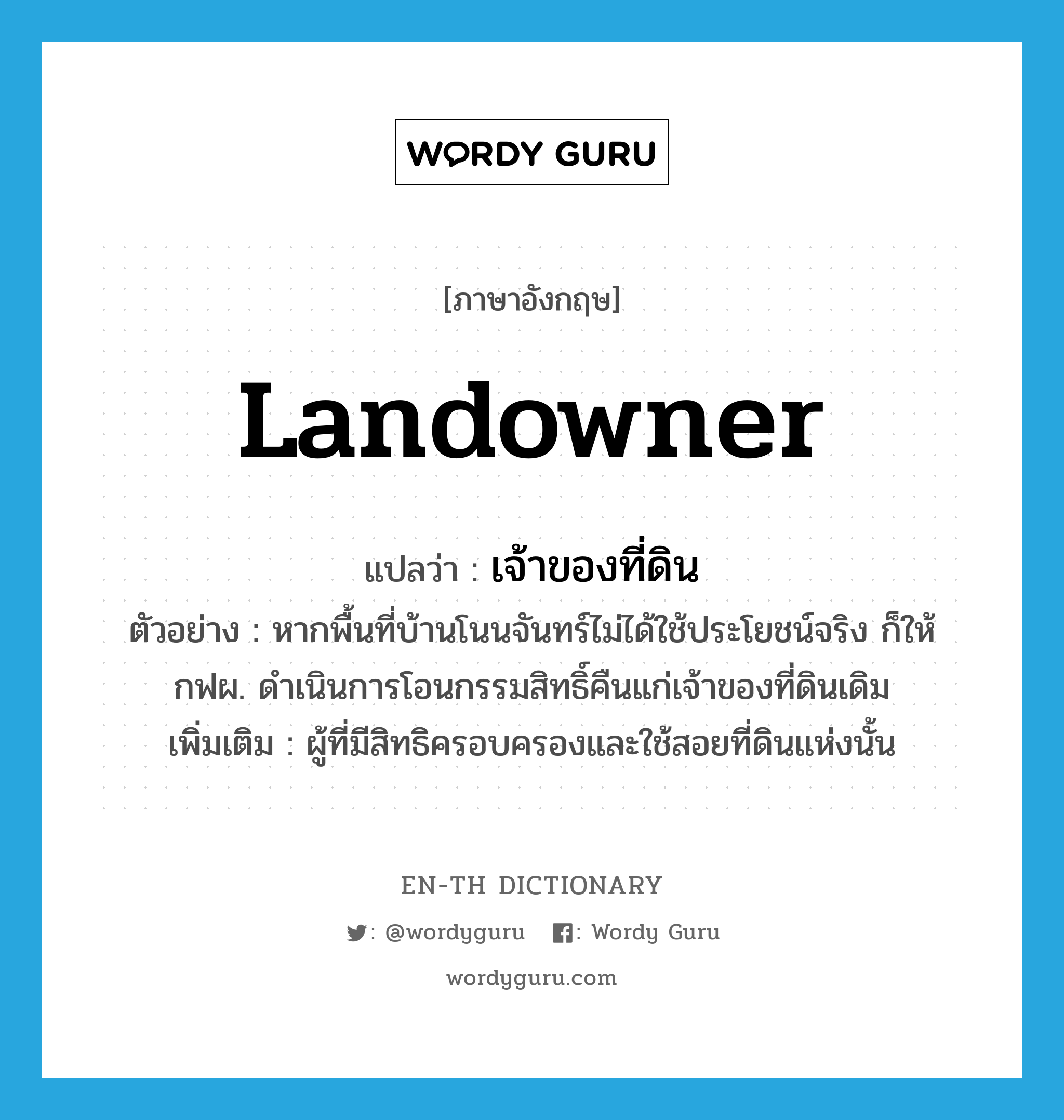 landowner แปลว่า?, คำศัพท์ภาษาอังกฤษ landowner แปลว่า เจ้าของที่ดิน ประเภท N ตัวอย่าง หากพื้นที่บ้านโนนจันทร์ไม่ได้ใช้ประโยชน์จริง ก็ให้กฟผ. ดำเนินการโอนกรรมสิทธิ์คืนแก่เจ้าของที่ดินเดิม เพิ่มเติม ผู้ที่มีสิทธิครอบครองและใช้สอยที่ดินแห่งนั้น หมวด N