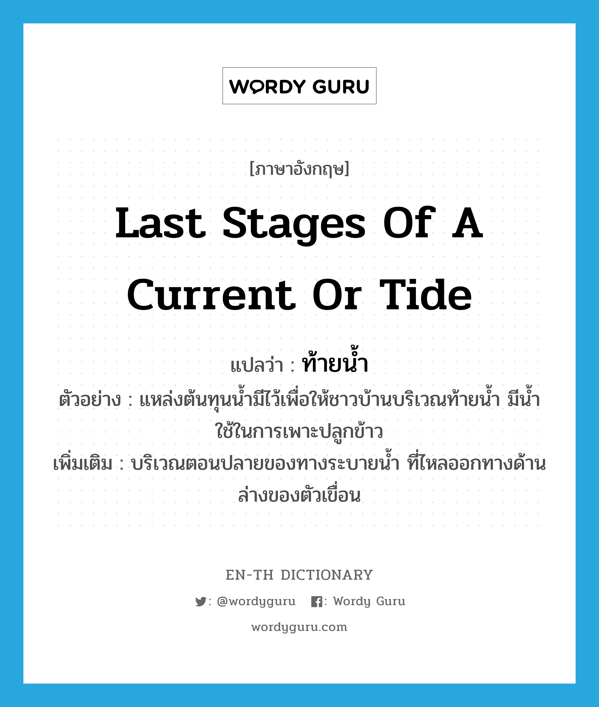 last stages of a current or tide แปลว่า?, คำศัพท์ภาษาอังกฤษ last stages of a current or tide แปลว่า ท้ายน้ำ ประเภท N ตัวอย่าง แหล่งต้นทุนน้ำมีไว้เพื่อให้ชาวบ้านบริเวณท้ายน้ำ มีน้ำใช้ในการเพาะปลูกข้าว เพิ่มเติม บริเวณตอนปลายของทางระบายน้ำ ที่ไหลออกทางด้านล่างของตัวเขื่อน หมวด N