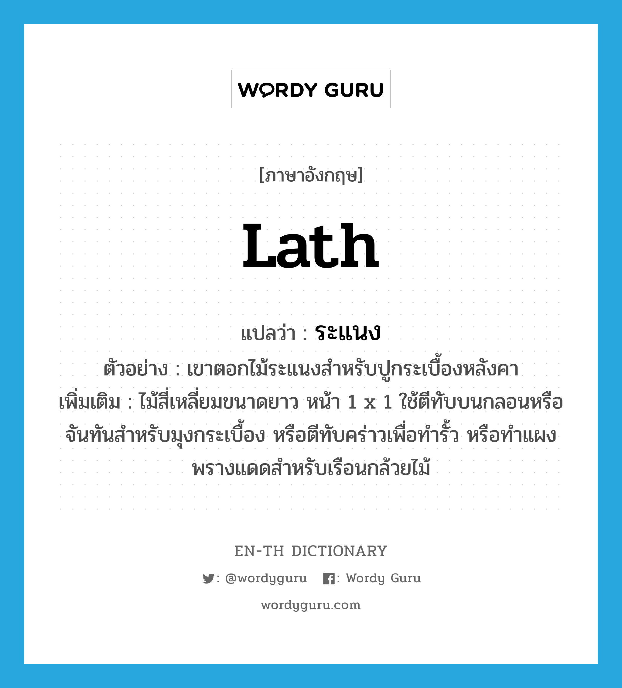 lath แปลว่า?, คำศัพท์ภาษาอังกฤษ lath แปลว่า ระแนง ประเภท N ตัวอย่าง เขาตอกไม้ระแนงสำหรับปูกระเบื้องหลังคา เพิ่มเติม ไม้สี่เหลี่ยมขนาดยาว หน้า 1 x 1 ใช้ตีทับบนกลอนหรือจันทันสำหรับมุงกระเบื้อง หรือตีทับคร่าวเพื่อทำรั้ว หรือทำแผงพรางแดดสำหรับเรือนกล้วยไม้ หมวด N