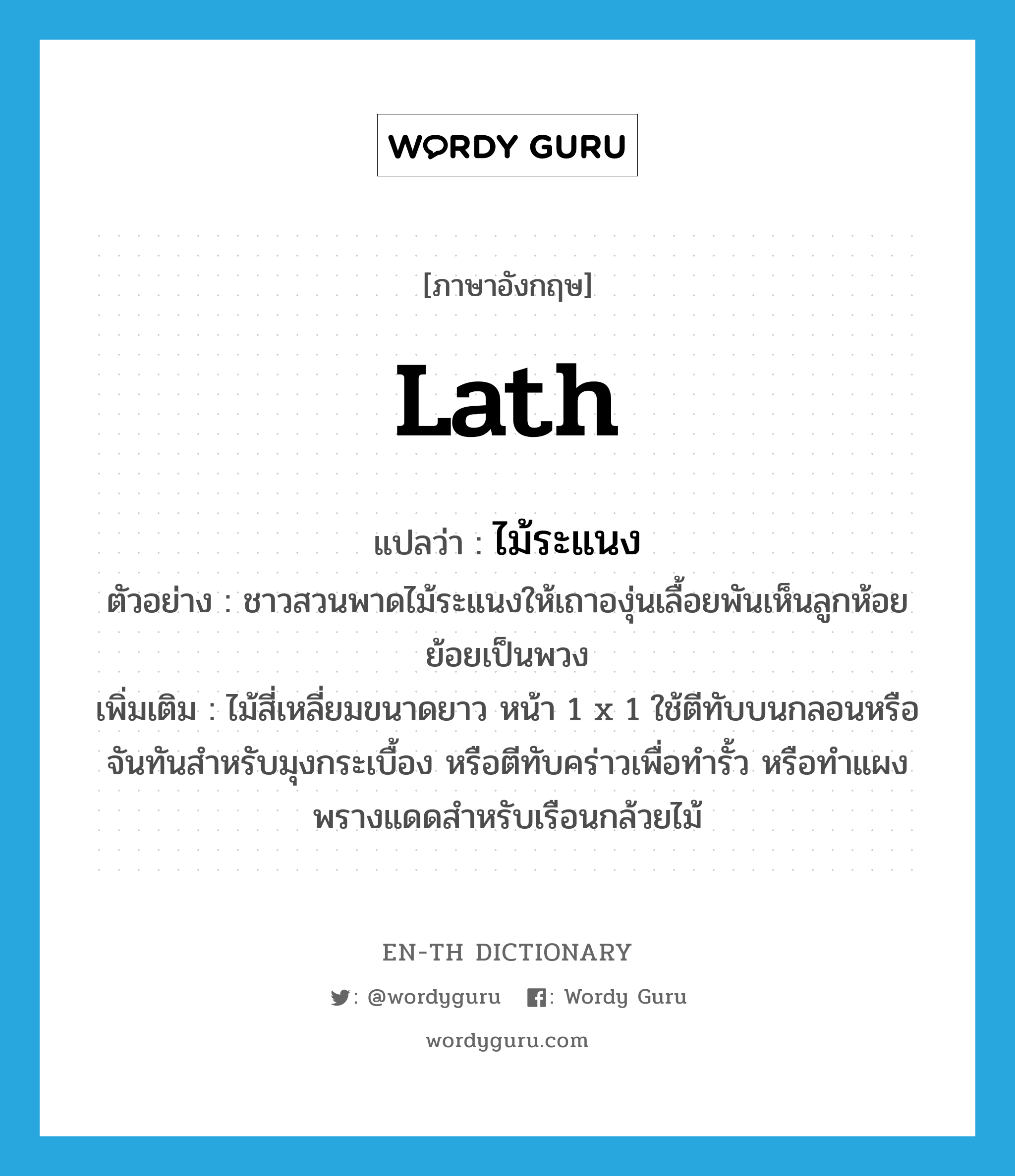 lath แปลว่า?, คำศัพท์ภาษาอังกฤษ lath แปลว่า ไม้ระแนง ประเภท N ตัวอย่าง ชาวสวนพาดไม้ระแนงให้เถาองุ่นเลื้อยพันเห็นลูกห้อยย้อยเป็นพวง เพิ่มเติม ไม้สี่เหลี่ยมขนาดยาว หน้า 1 x 1 ใช้ตีทับบนกลอนหรือจันทันสำหรับมุงกระเบื้อง หรือตีทับคร่าวเพื่อทำรั้ว หรือทำแผงพรางแดดสำหรับเรือนกล้วยไม้ หมวด N