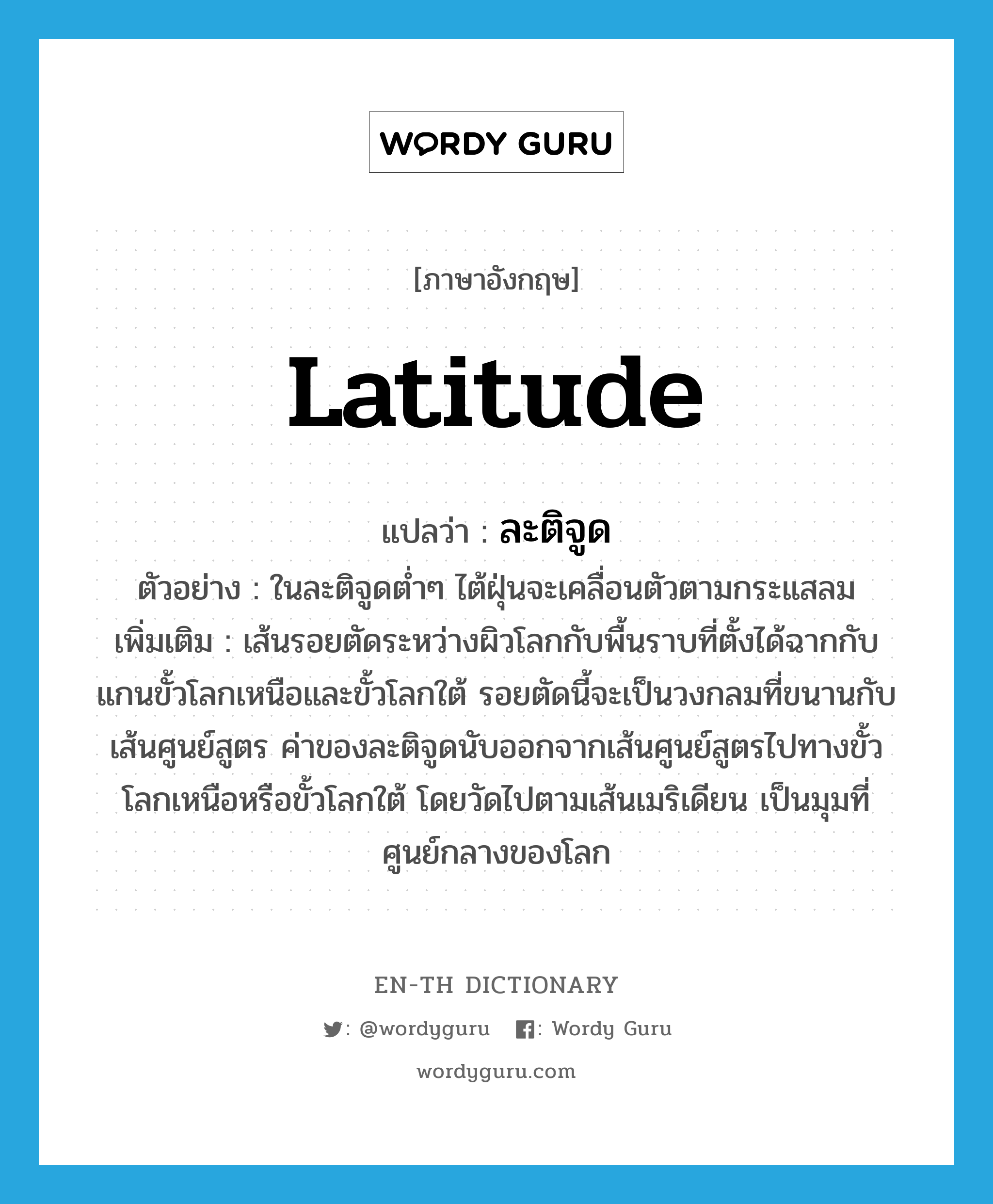 latitude แปลว่า?, คำศัพท์ภาษาอังกฤษ latitude แปลว่า ละติจูด ประเภท N ตัวอย่าง ในละติจูดต่ำๆ ไต้ฝุ่นจะเคลื่อนตัวตามกระแสลม เพิ่มเติม เส้นรอยตัดระหว่างผิวโลกกับพื้นราบที่ตั้งได้ฉากกับแกนขั้วโลกเหนือและขั้วโลกใต้ รอยตัดนี้จะเป็นวงกลมที่ขนานกับเส้นศูนย์สูตร ค่าของละติจูดนับออกจากเส้นศูนย์สูตรไปทางขั้วโลกเหนือหรือขั้วโลกใต้ โดยวัดไปตามเส้นเมริเดียน เป็นมุมที่ศูนย์กลางของโลก หมวด N